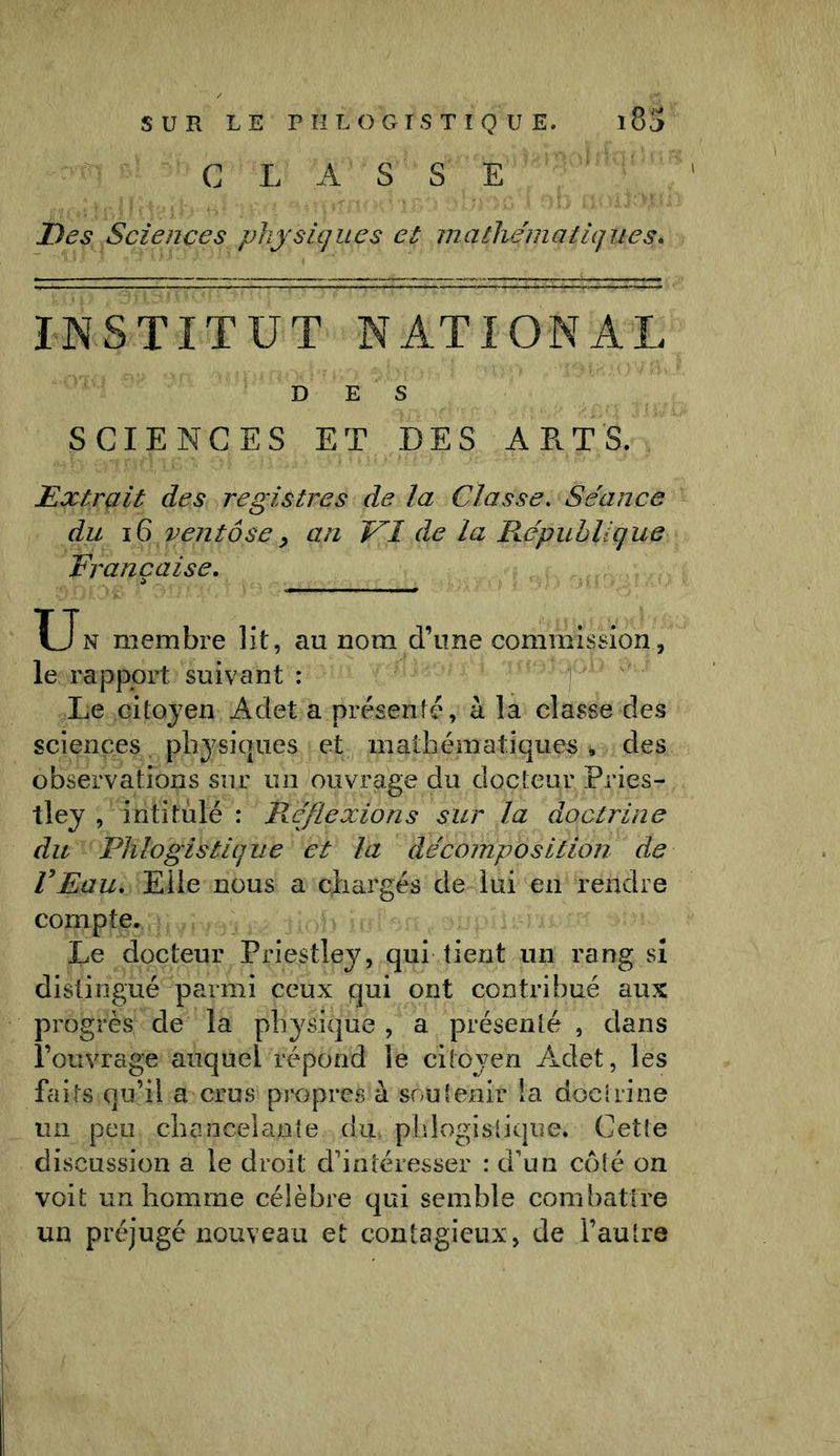 CLASSE Des Sciences physiques et mathématiques\ INSTITUT NATIONAL D E S SCIENCES ET DES ART'S. Extrait des registres de la Classe. Séance du 16 ventôsey an DI de La République Française. Un membre lit, au nom d’une commission, le rapport suivant : Le citoyen Adet a présenté, à la classe des sciences physiques et mathématiques » des observations sur un ouvrage du docteur Pries- tley , intitulé : R.éflexions sur la doctrine du Phlogistique et la décomposition de l’Eau. Elle nous a chargés de lui en rendre compte. Le docteur Priestley, qui tient un rang si distingué parmi ceux qui ont contribué aux progrès de la physique , a présenté , dans l’ouvrage auquel répond le citoyen Adet, les faits qu’il a crus propres à soutenir la doctrine un peu chancelante du. phlogistique. Cette discussion a le droit d’intéresser : d’un côté on voit un homme célèbre qui semble combattre un préjugé nouveau et contagieux, de l’autre