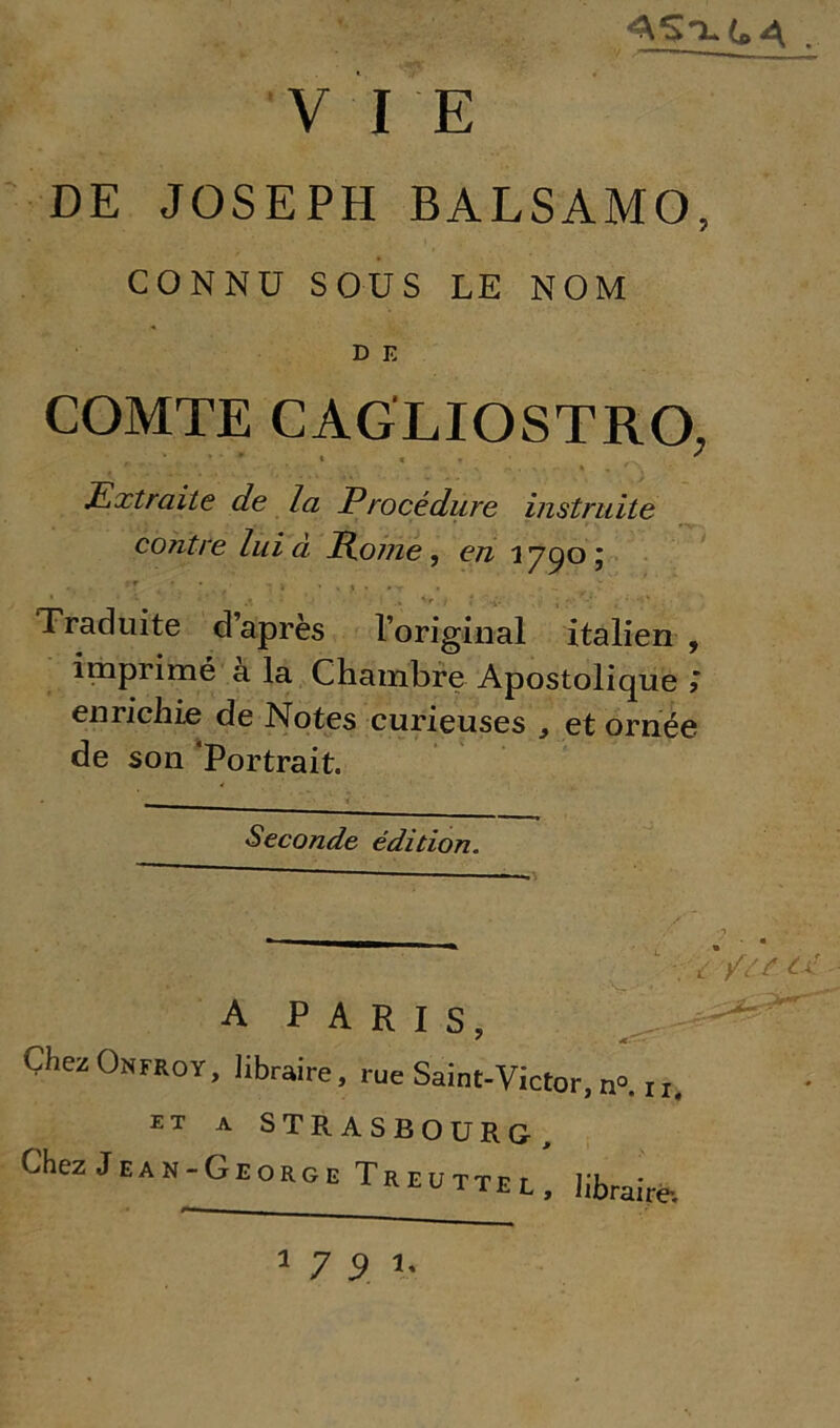 AS-i.(»4 , VIE DE JOSEPH BALSAMO, CONNOSOUS LE NOM D E COMTE CAGLIOSTRO, * ' * » » • ' Extraite de la Procédure instruite contee lui à Pome, e# 1790; Traciuite d apres l original italien , imprimé a la Chambre Apostolique > enrichie de Notes curieuses , et ornée de son ’Portrait. Seconde édition. ? ~~  1 L -//Sf C x - A PARIS, Chez Onfroy, libraire, rue Saint-Victor, n°. n. et a STRASBOURG, Chez Jean-George Treuttel, librairé. 1791.