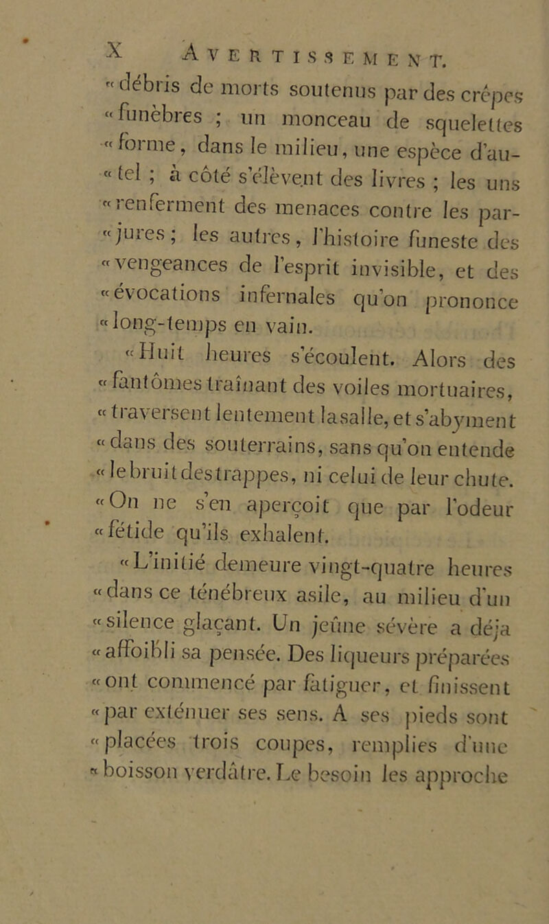 ^ Averti s h e m e n t. « débris de morts soutenus par des crópes “ funèbres ; un monceau de squeleltes «forme, dans le milieu, une espèce d’au- « tei ; à coté s’éJève.nt des livres ; les uns «renfermént des menaces contre les par- «juies; les autres, J'histoire funeste des «vengeances de l’esprit invisible, et des « evocations infernales quon prononce «Iong-temps en vain. «Huit heures secouleht. Alors des «fantómestrainant des voiles mortuaires, « traversent lentement lasalle, et s’abyment « dans des souterrains, sans qu on eutende « le bi ni t destrappes, ni celui de leur chute. «On ne sen apercoit que par lodeur «fetide qu’ils exhalent. «L’initié clemeure vingt-quatre heures «dans ce ténébreux asile, au milieu dun « si leu ce glacant. Un jeune sevère a déja «affoibli sa pensée. Des liqueurs préparées «ont commencé par fatiguer, et finissent «par exténuer ses sens. A ses pieds sont «placées trois coupes, remplies dune «boisson verdatre. Le besoin les approclie