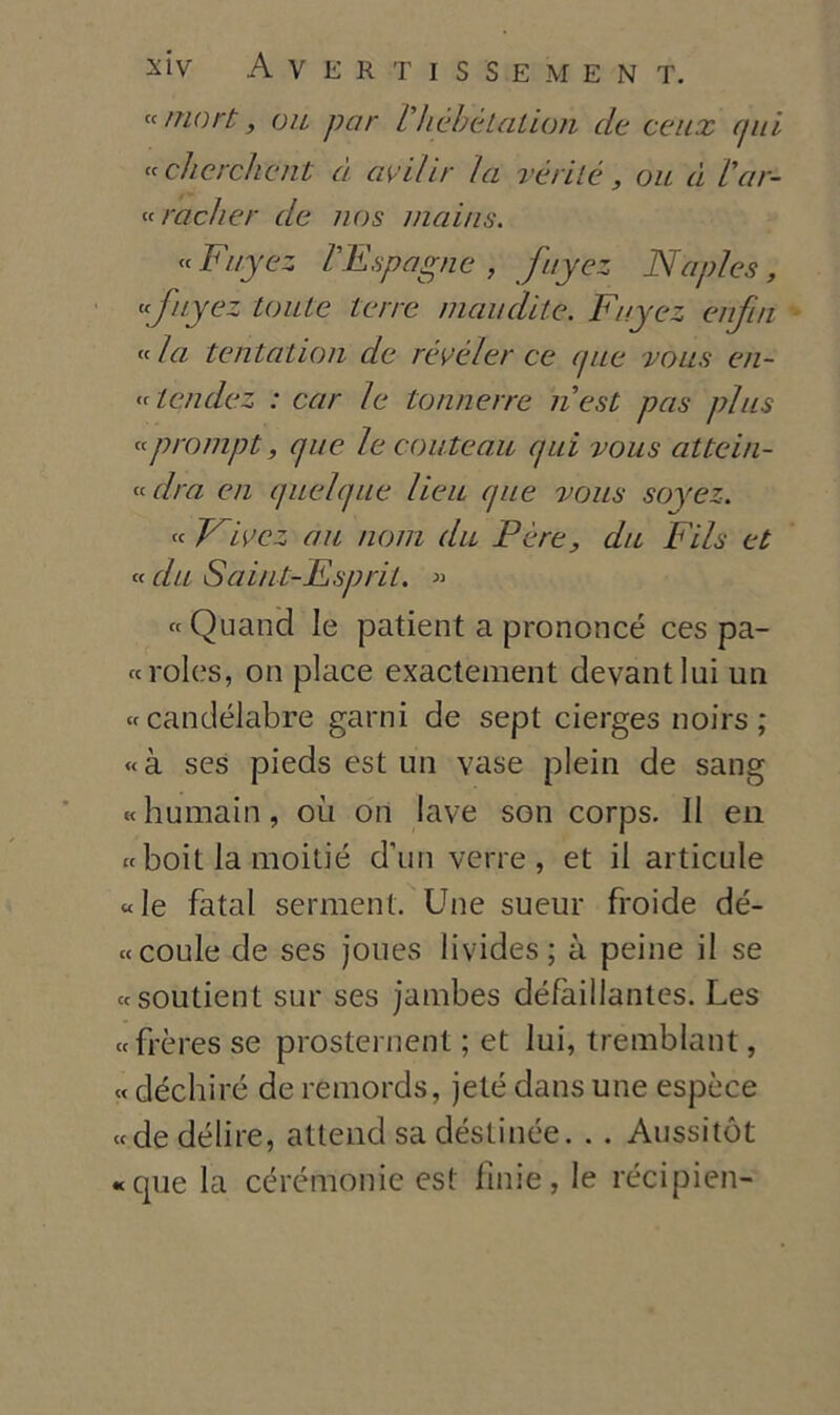 « mort, ou par Pliehetation de cetix (pii « eh ere./icnL à avil ir la vérilé, ou à Par- cracker de nos mai/is. « Fuyez PE spugne , fuyez Naples, «fuyez tonte terre inaudite. Fuyez enfia « la tentaiion de rèvéler ce (pie vous en- « icndez : car le tonnare nest pas plus « prompt, cjue le coutenti (pii vous atte in- veirà en (piel(pie lieu (pie vous soyez. « VFez au noni du Pére, dii Fils et « da Saint-Esprit. » «Quand le patient a proncncé ces pa- ce roles, on place exactement devantlui un «candélabre gami de sept cierges noirs; «à ses pieds est un vase plein de sang «humain, où on lave son corps. II en « boit la moitié d’un verre , et il articule «le fatai serment. Une sueur froide de- ce coule de ses joues livides ; à peine il se ecsoutient sur ses jambes défàillantes. Les ccfrèresse prosternent ; et lui, tremblant, « déchiré de remords, jeté dans une espèce cede delire, atterrei sa déstinée. . . Aussitót «que la cérémonie est finie, le récipien-