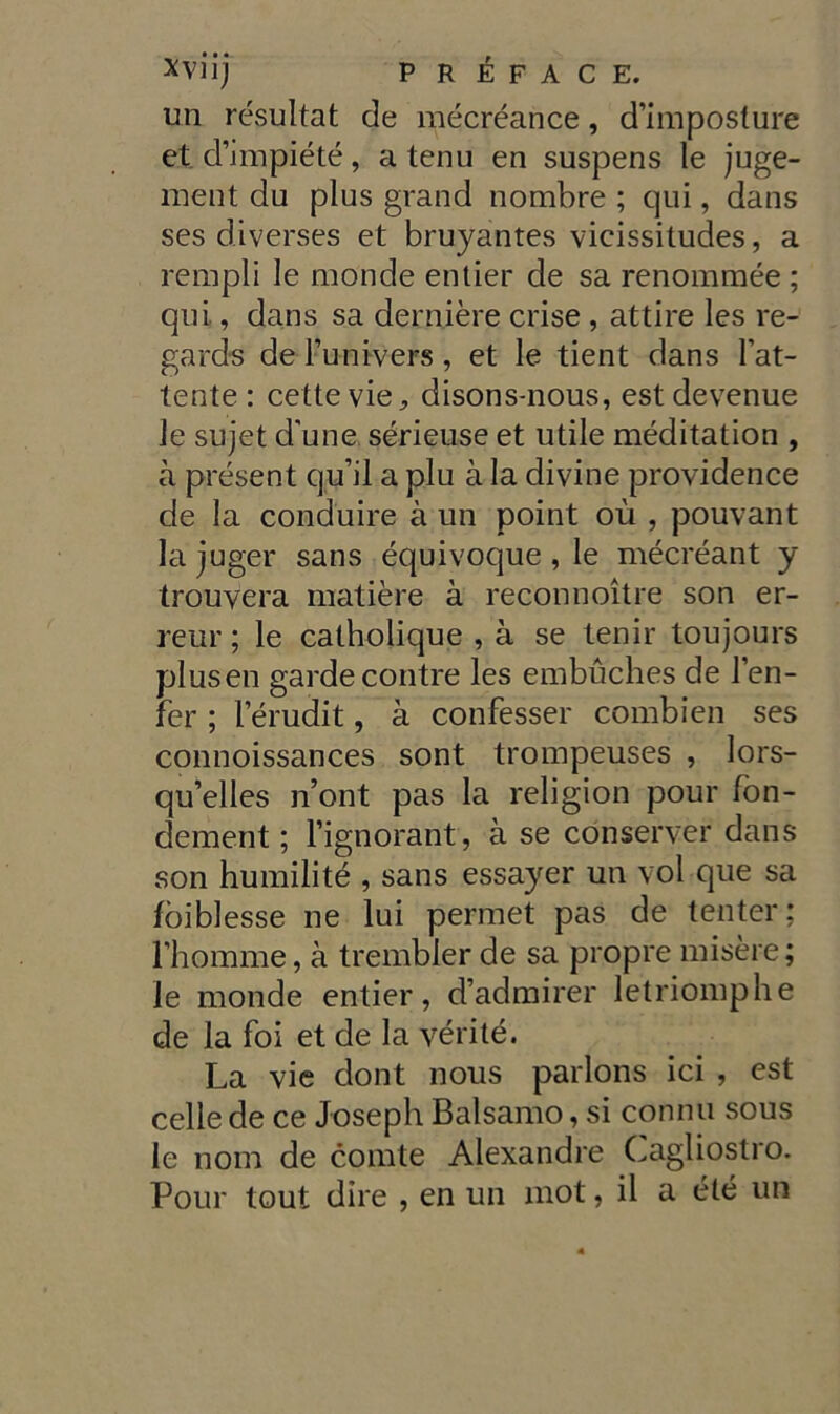 un résultat de mécréance, d’imposture et. d’impiété, a tenu en suspens le juge- ment du plus grand nombre ; qui, dans ses diverses et bruyantes vieissitudes, a rempli le monde entier de sa renommée ; qui, dans sa dernière cose , attire les re- gards de l’unrvers, et le tient dans bat- tente : cettevie, disons-nous, estdevenue le sujet d'une sérieuse et utile méditation , à présent qu’il a piu à la divine providence de la conduire à un point où , pouvant la juger sans équivoque, le mécréant y trouyera matière à reconnoìtre son er- reur ; le catholique , à se tenir toujours plusen gardecontre les embùches de l’en- fer ; l’érudit, à confesser combien ses connoissances sont trompeuses , lors- qu’elles n’ont pas la religion pour fon- dement ; l’ignorant, à se conserver dans son humilité , sans essayer un voi que sa fòiblesse ne lui permet pas de tenter; rhomme, à trembler de sa propre misère ; le monde entier, d’admirer letriomphe de la foi et de la vérité. La vie clont nous parlons ici , est celle de ce Joseph Balsamo, si cornili sous le noni de comte Alexandre Cagliostro. Pour tout dire , en un mot, il a été un