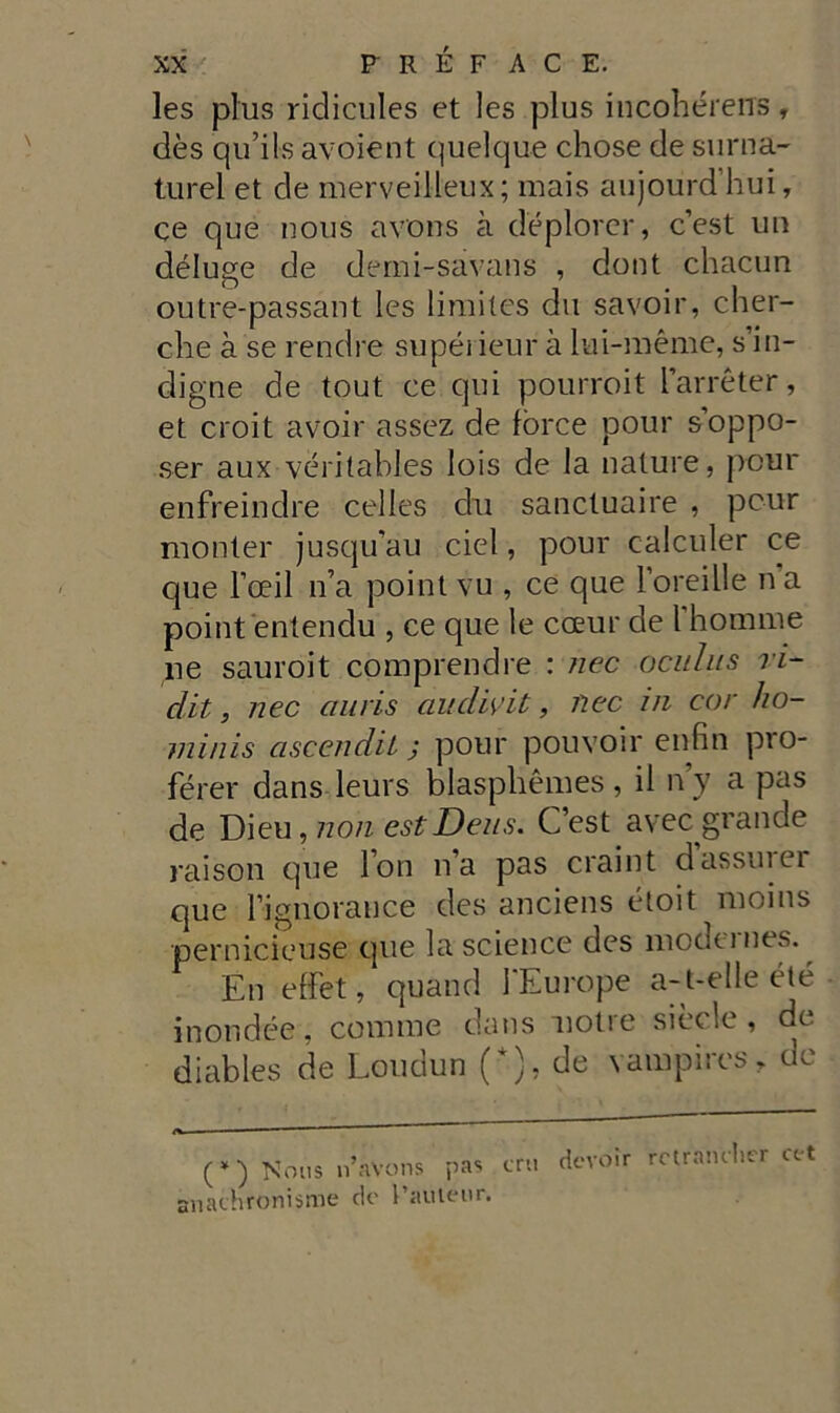 les plus ridicules et les plus incohérens, dès qu’ils avoient quelque chose de surna- turel et de merveilleux; mais aujourd’hui, ce que nous avons à deplora* *, c’est un déluge de demi-savans , dont chacun outre-passant les limites du savoir, cher- che à se rendre supérieur à lui-méme, s in- digne de tout ce qui pourroit l’arréter, et croit avoir assez de force pour s’oppo- ser aux véritables lois de la nature, pour enfreindre celles du sancluaire , pour monter jusqu’au ciel, pour calculer ce que l’oeil n’a point vu , ce que l’oreille n a point entendu , ce que le cceur de rhomme ne sauroit comprendre : nec ocuhis ri- dà, nec ciuris audwit, nec in cor ho- minis ascenda ; pour pouvoir enfiti pro- férer dans leurs blasplièmes, il n y a pas de Dieu, non est Deus. C’est avec grande raison que l’on n’a pas craint dassuiei que Fignorance des anciens étoit nioins pernicieuse que la Science des modt-mes. En effet, quand FEurope a-t-elle été inondée, comme dans notte siede, de diables de Loudun (*), de vampires, de ■ .. i 1 (*) Nous n’aVons pas erti ctevòir rotrancher cet snathronisme de Taulenr.