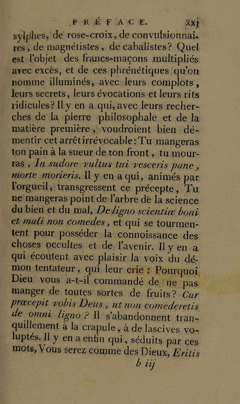 sylp'hes, de rose-croix, de convulsionnab res, de magnétistes , de cabalisles? Quel est l’objet des francs-macons multipliés avec excès, et de ces phrénétiques qu’on nomine illuminés, avec leurs complots, leurs secrets, leurs évocations et leurs rits ridicules? Il y en a qui, avec leurs recher- ches de la pierre philosophale et de la matière première , voudroient bien dé- tnentir cet arrétirrévocab!e:Tu mangeras ton pain à la sueur de ton front, tu mour- ras , In sudore vu/tus tui vesceris pane j morte morieris. Il y en a qui, animés par Vorgueil, transgressent ce précepte, Tu ne mangeras point de larbre de la Science du bien et du mal, De Ugno scientice boni et mali non come des, et qui se tourmen- tent pour posséder la connoissance des choses pccultes et de 1 avenir. Il yen a qui écoùtent avec plaisir la voix du dé- mon tentateur, qui leur crie : Pourquoi Dieu vous a-t-il commandé de ne pas manger de toutes sortes de fruits? Cur preteepit vobis Deus, ut non comederetis de omm Ugno ? Il s’abandonnent tran- quillement à la crapule, à de Iascives vo- luptés. Il y en a enfin qui, séduits par ces mots, Vous serez cornine des Dieux, Eritis b iij