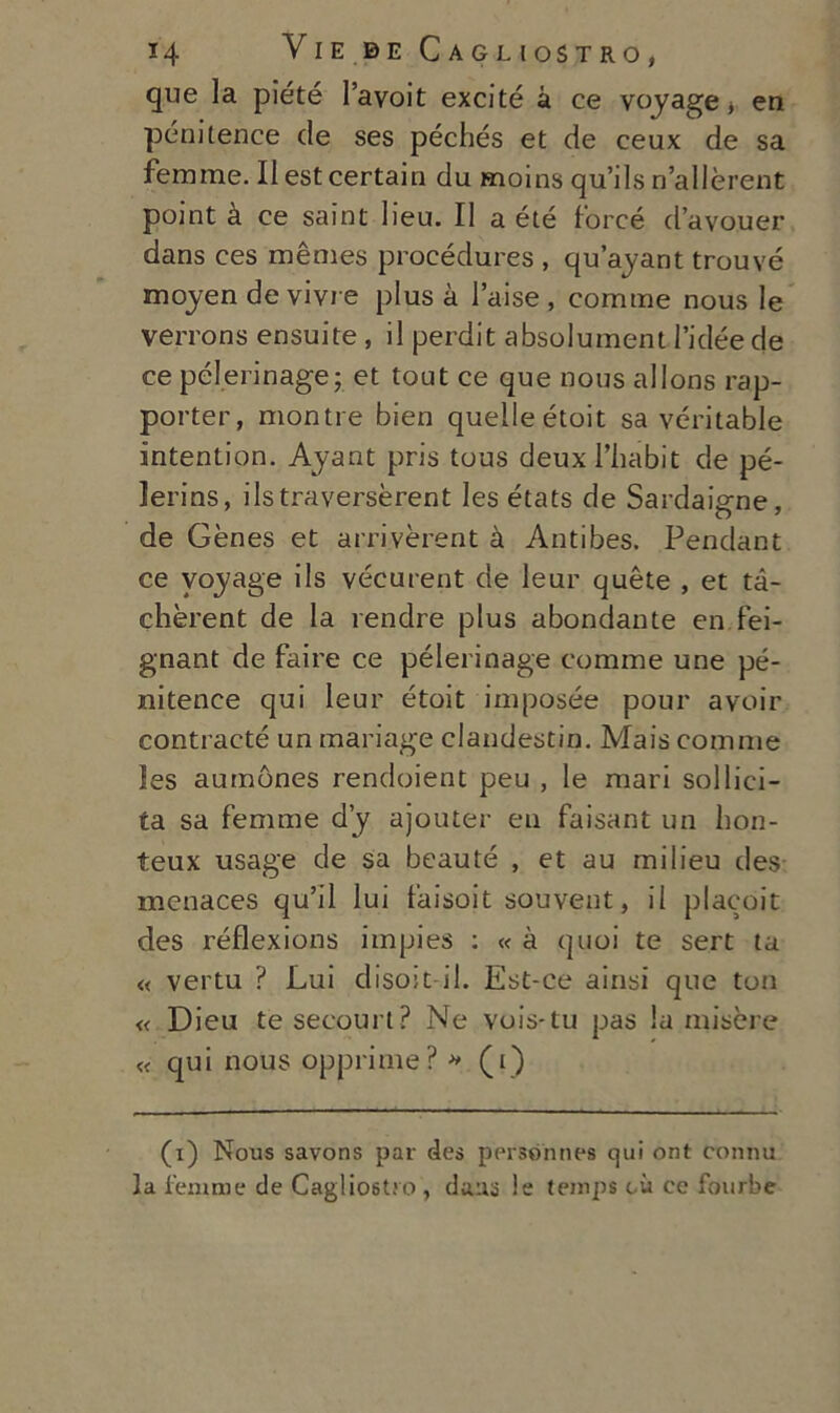 que la piété l’avoit excité à ce voyage * en pénitence de ses péchés et de ceux de sa femme. Il est certain du moins qu’ils n’allèrent point à ce saint lieu. Il a été force d’avouer dans ces mèmes procédures , qu’ayant trouvé moyen de vivre plus à l’aise , cornine nous le verrons ensuite , il perdit absolument l’idée de ce pélerinage; et tout ce que nous allons rap- porter, montre bien quelle étoit sa véritable intention. Ayant pris tous deuxl’habit de pé- lerins, ils traverserei les états de Sardaigne, de Gènes et arriverei à Antibes. Pendant ce voyage ils vécurent de leur quète , et tà- chèrent de la rendre plus abondante en.fei- gnant de faire ce pélerinage cornine une pé- nitence qui leur étoit imposée pour avo ir contraete un tnariage clandestin. Mais cornine les aurnònes rendoient peu , le mari sol lici- ta sa femme dy ajouter eu falsai un hon- teux usage de sa bcauté , et au milieu des menaces qu’il lui faisoit souveut, il placoit des réflexions impies : « à quoi te sert ta « vertu ? Lui eliso!t-il. Est-ce ainsi que ton « Dieu te secourt? Ne vois-tu pas la misere « qui nous opprime? » (i) (i) Nous savons par des personnes qui ont connu la l'emme de Cagliostro, duna le temps cù ec fourbe