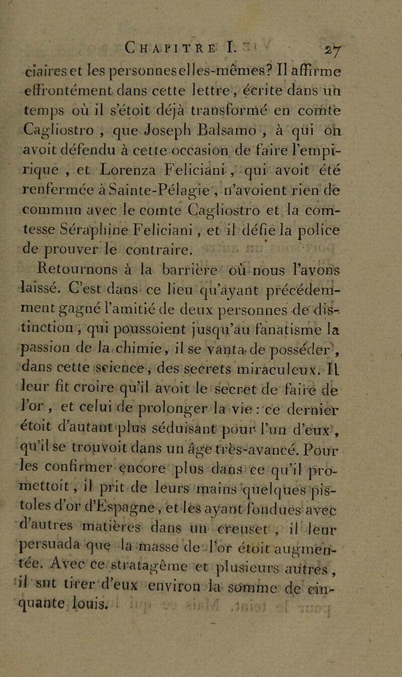 ciaireset Ics personneselles-mémes? II afflrme effiontément clans cette lettre, écrite dans un temps ou il setoit déjà transforrtìé en comtè Cagliostro , que Joseph Balsamo , à qui oh avoit défendu à cette occasion de fai re l’empi- rique , et Lorenza Feliciani , qui avoit été renfermée àSainte-Pélagie, n’avoient rien de commun aver le comte Cagliostro et la com- tesse Séraphine Feliciani , et il défie la police de prouver le contraire. Retournons à la barrière où nous l’avons laissé. C’est dans ce lieu qu’ayant précédem- ment gagné l’amitié de deux personnes de dis- tinction , qui poussoient jusqu’au fanatisme la passion de la chimie, il se vanta-de posseder , dans cette Science, des secrets miraculeux. Il leur fìt croire qu’il avoit le secret de fai re de l’or , et celui de prolonger la vie : ce derni©V étoit dautant plus séduisant pour fun d’eux , qu’il se trouvoit dans un age très-avancé. Pour les confirmer encore plus dans ce qu’il pro- mettoit, il prit de Ieurs mains’quehjues pis- toles d or d Fspagne, et les ayant fondues avec dautres matières dans un creuset , il leur peisuada que la masse de l’or étoit augmen- tée. Avec ce stratagème et plusieurs autres, il sut tirer d’eux environ la somme de’em- anante louis.