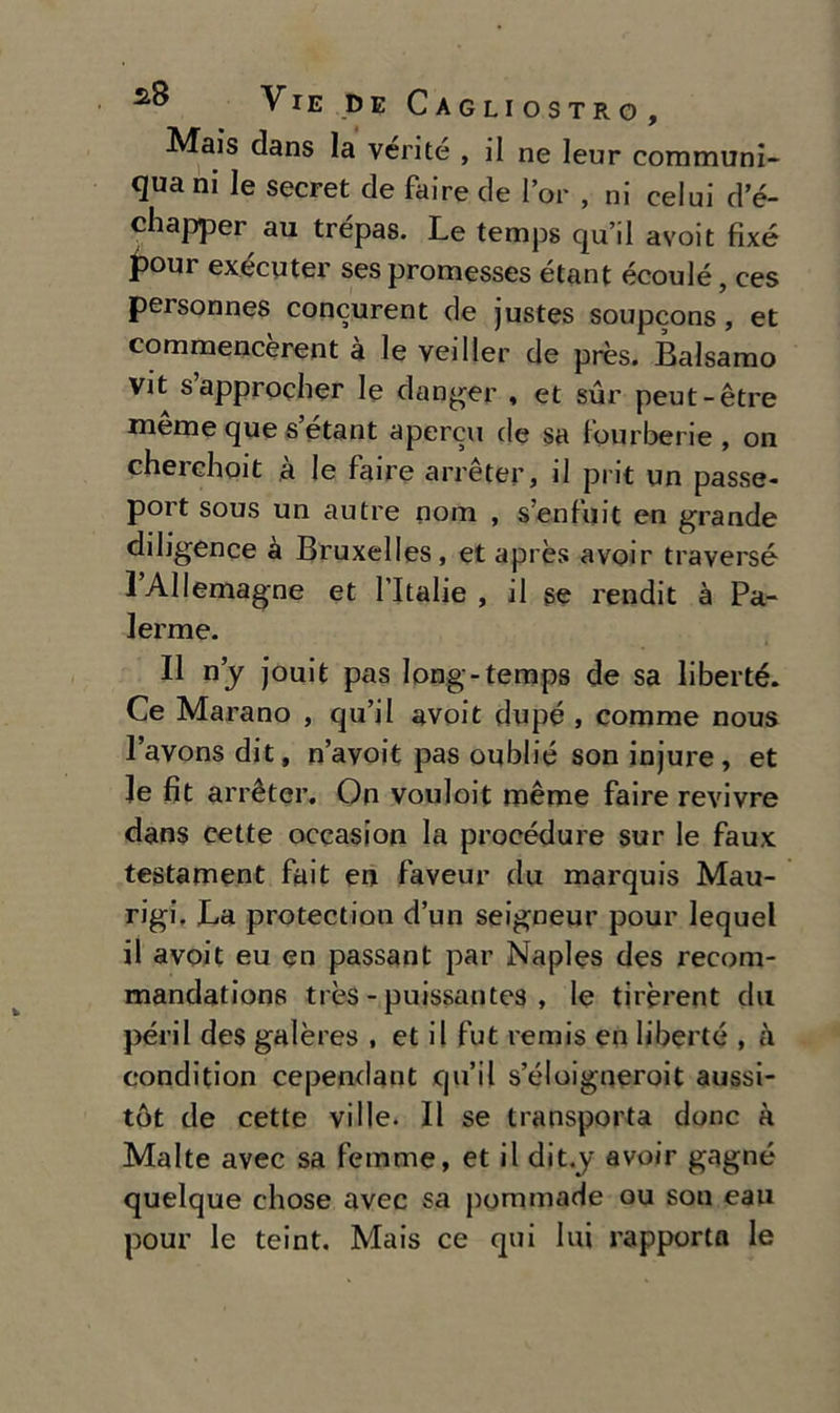 Mais dans la vérité , il ne leur communi- quani le secret de faire de l’or , ni celui d’é- chapper au trépas. Le temps qu’il avoit fixé pour exécuter ses promesses étant écoulé, ces personnes concurent de justes soupcons, et commencerent à le veiller de près. Balsamo vit sapprocher le clanger , et sur peut-ètre mème que s etant apercu de sa furberie , on cherchoit à le faire arrèter, il pi it un passe- port sous un autre nom , s’enfuit en grande diligence à Bruxelles, et après avoir traverse lAUemagne et l’Italie , il se rendit à Pa- ierme. Il nj jouit pas long-temps de sa liberté. Ce Marano , qu’il avoit dupé , comme nous lavons dit, n’avoit pas oublié son injure, et le fit arrètcr. On vouloit méme faire revivre dans cette occasion la procedure sur le faux testament fait en faveur du marquis Mau- rigi. La protection d’un seigneur pour lequel il avoit eu en passant par Naples des recom- mandations très - puissantes , le tirèrent du perii des galères , et il fut remis en liberté , à condition cependant qu’il s’éloigneroit aussi- tòt de cette ville. Il se transporta donc à Malte avec sa femme, et il dit.y avoir gagné quelque cliose avec sa pommade ou son eau pour le teint. Mais ce qui lui rapporta le