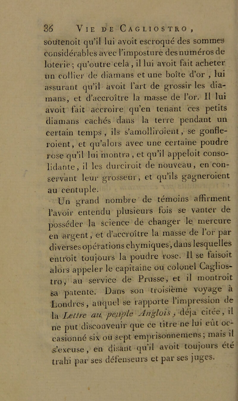 soutenoit qu’il lui avoit escroqué des somme» considérables avee l’imposture desnumérosde loteiie; qu’outre cela , il lui avoit fait acheter un collier de diamans et une botte d’or , lui assurant qu’il avoit l’art de grossir les dia- mans, et d’acero!tre la masse de l’or. Il lui avoit fait accroire qu’en tenant ces petits diamans caehés dans la terre pendant un certain temps , ils s’amolliroient, se gonfle- roient, et qu’alors avec une certaine poudre rose qu’il lui montra , et qu’il appeloit conso- lidante, il les clurciroit de nouveau, en con- servant leur grosseur, et qu ils gagneroient au centuple. Un grand nombre de témoins affirment l’avoir entendu plusieurs fois se vanter de posseder la Science de changer le mercure en argent, et d’accrottre la masse de l’or par diversesopérations cbymiques,dans lesquelles entroit toujours la poudre rose. 11 se laisoit alors appeler le capitarne ou colonel Caglios- tro, au Service de Prusse, et il montioit sa patente. Dans son troisième voyage à Londrcs, auquel se rapporte l’impression de la Lettre au peuple An’glois, déja cilee, il ne put disconvenir que ce litre ne lui eut oc- casionné si\ ou sept emprisonnemens ; mais il s’excuse , en disant qu’il avoit toujours élé traili par ses défenseurs et par ses juges.