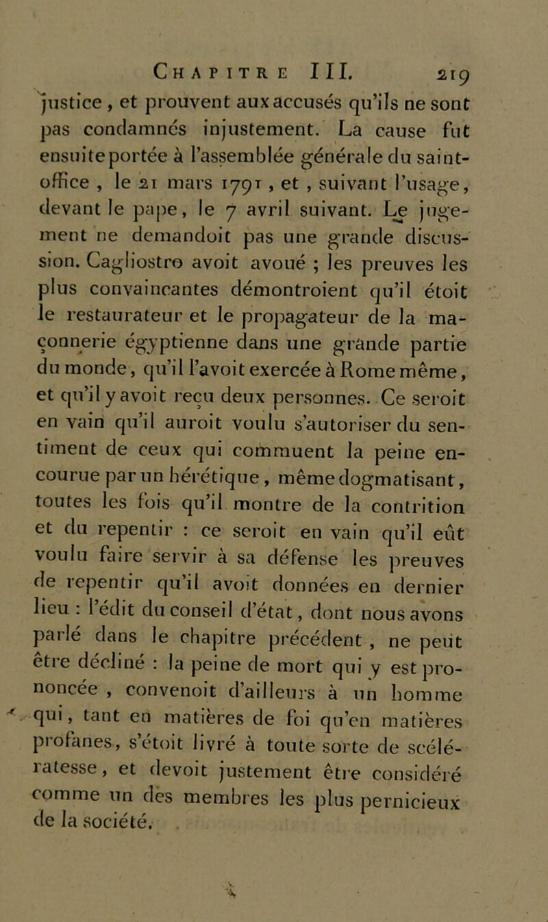 justice , et prouvent auxaccusés qu’ils ne sont pas condamncs injustement. La cause fut ensuiteportée à Passemblée générale du saint- office , lesi mars 179T, et , suivant l’usage, devant le pape, le 7 avril suivant. Le juge- ment ne demandoit pas une grande discus- sion. Cagliostro avoit avoué ; les preuves les plus convaincantes démontroient qu’il étoit le restaurateli!’ et le propagateur de la ma- connerie égjptienne daus une grande partie du monde, qu’il Pavoit exercéeàRomemème, et qu’il y avoit recu deux personnes. Ce seroit en vairi qu’il auroit voulu s’autoriser du sen- timent de ceux qui commuent la peine en- courue par un hérétique, mèmedogmatisant, toutes les fois qu’il monlre de la contrition et du repenlir : ce seroit en vain qu’il eut voulu faire servir a sa déPense les preuves de repentir qu il avoit données en dernier lieu : 1 édit du consei! d’etat, dont nous avons pailé dans le chapitre précédent , ne peut etie decime : la peine de mort qui y est pro- noncée , convenoit dailleurs à un homme qui, tant en matieres de foi qu’en matières profanes, s’étoit livré à tonte sorte de scélé- 1 atesse , et devoit justement è tre considéré comme un dès membres les plus pernicieux de la société.
