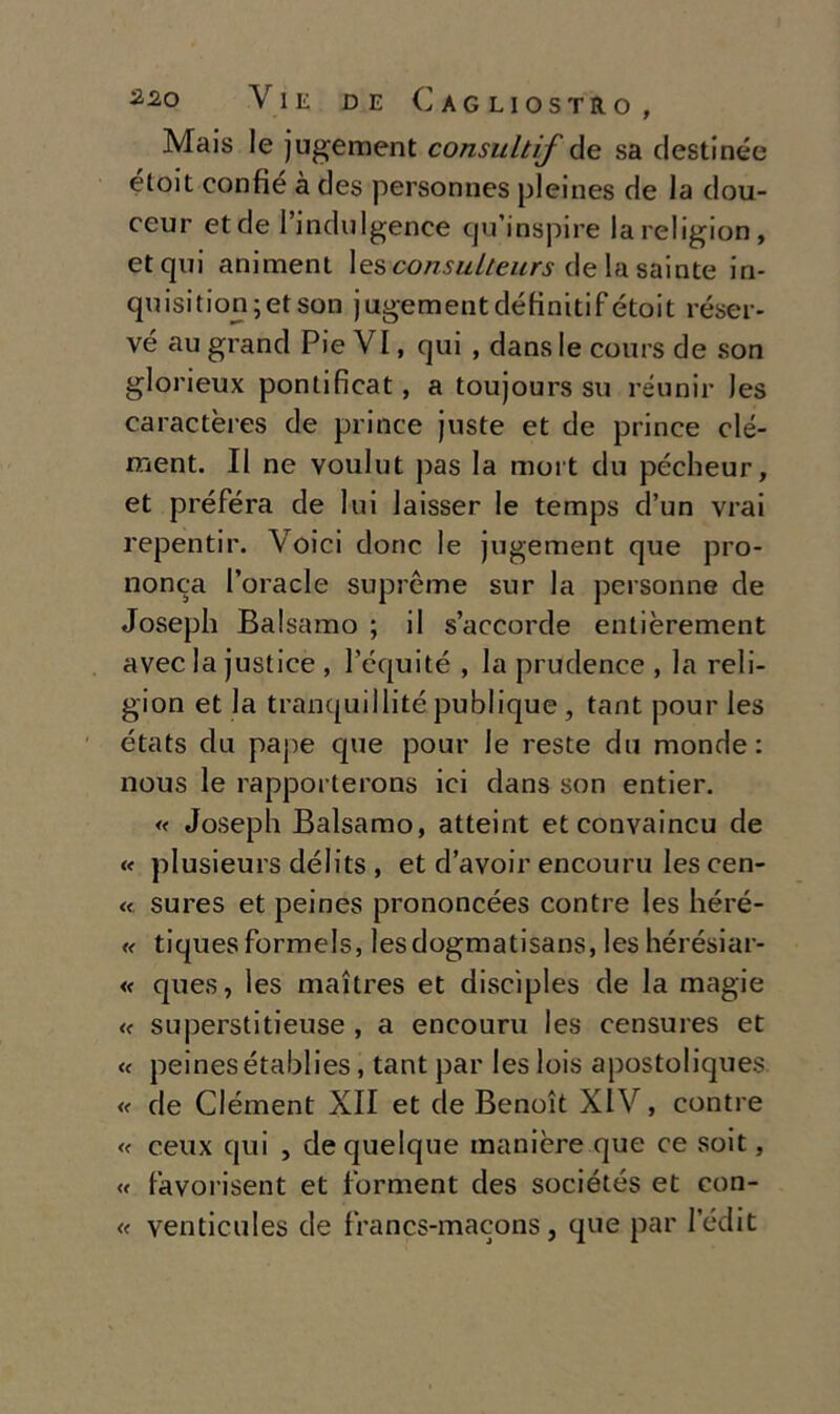 Mais le jugement consultif de sa destinée étoit confie à des personnes pleines de la dou- ceur et de l’indulgence qu’inspire lareligion, et qui animent les consuiteurs de la sainte in- quisition;etson jugement définitifétoit réser- vé au grand Pie VI, qui , dans le cours de son glorieux pontificat, a toujours su réunir Jes caractères de prince juste et de prince clé- ment. Il ne voulut pas la mort du pécheur, et préféra de lui laisser le temps d’un vrai repentir. Voici donc le jugement que pro- nonea roracle supreme sur la personne de Joseph Balsamo ; il s’accorde entièrement avec la justice , l’équité , la prudence , la reii- gion et la tranquillité publique , tant pour les états du pape que pour le reste du monde: nous le rapporterons ici dans son entier. « Joseph Balsamo, atteint et convaincu de « plusieurs délits , et d’avoir encouru les cen- « sures et peines prononcées contre les héré- « tiquesformels, lesdogmatisans, leshérésiar- « ques, les maìtres et discìples de la magie « superstitieuse , a encouru les censures et <c peinesétablies, tant par leslois apostoliques « de Clément XII et de Benoit XIV, contre « ceux qui , dequelque manière que ce soit, « favorisent et forment des sociétés et con- « venticules de francs-macons, que par ledit