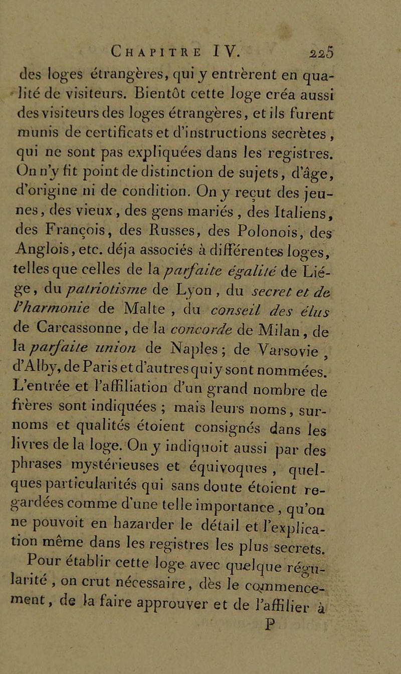 des loges étrangères, qui y entrèrent en qua- 1 ité de visiteurs. Bientòt cette loge créa aussi desvisiteursdes loges étrangères, etils furent munis de certificatset d’instructions secrètes , qui ne sont pas expliquées dans Jes registres. Onn’yfit point de distinction de sujets, dage, d’origine ni de condition. Ony recut des jeu- nes, des vieux, des gens mariés , des Italiens, des Francois, des Russes, des Polonois, des Anglois, etc. déja associés à différentes loges, tellesque celles de la paifaite égaliié de Lié- ge, du patrio risme de Lyon , du secret et de dìi armonie de Malte , du conseiL des élns de Carcassonne, de la concorde de Milan, de la parfaite nnion de Naples ; de Varsovie , d’Albj, de Paris et d’autres quiy sont nommées. L’entrée et l’affiliation d’un grand norabre de frères sont indiquées ; mais leurs noms, sur- noms et qualités étoient consignés dans les livres de la loge. On y indiquoit aussi par des phrases mystérieuses et équivoques , quel- ques particularités qui sansdoute étoient re- gardées corame d une telle importance , qu’on ne pouvoit en hazarder le détail et lexplica- tion mème dans les registres les plus secrets. Pour établir cette loge avec quelque régu- lai’Jté , on crut nécessaire, dès le cgmmence- ment, de la faire approuver et de l’affilier à P