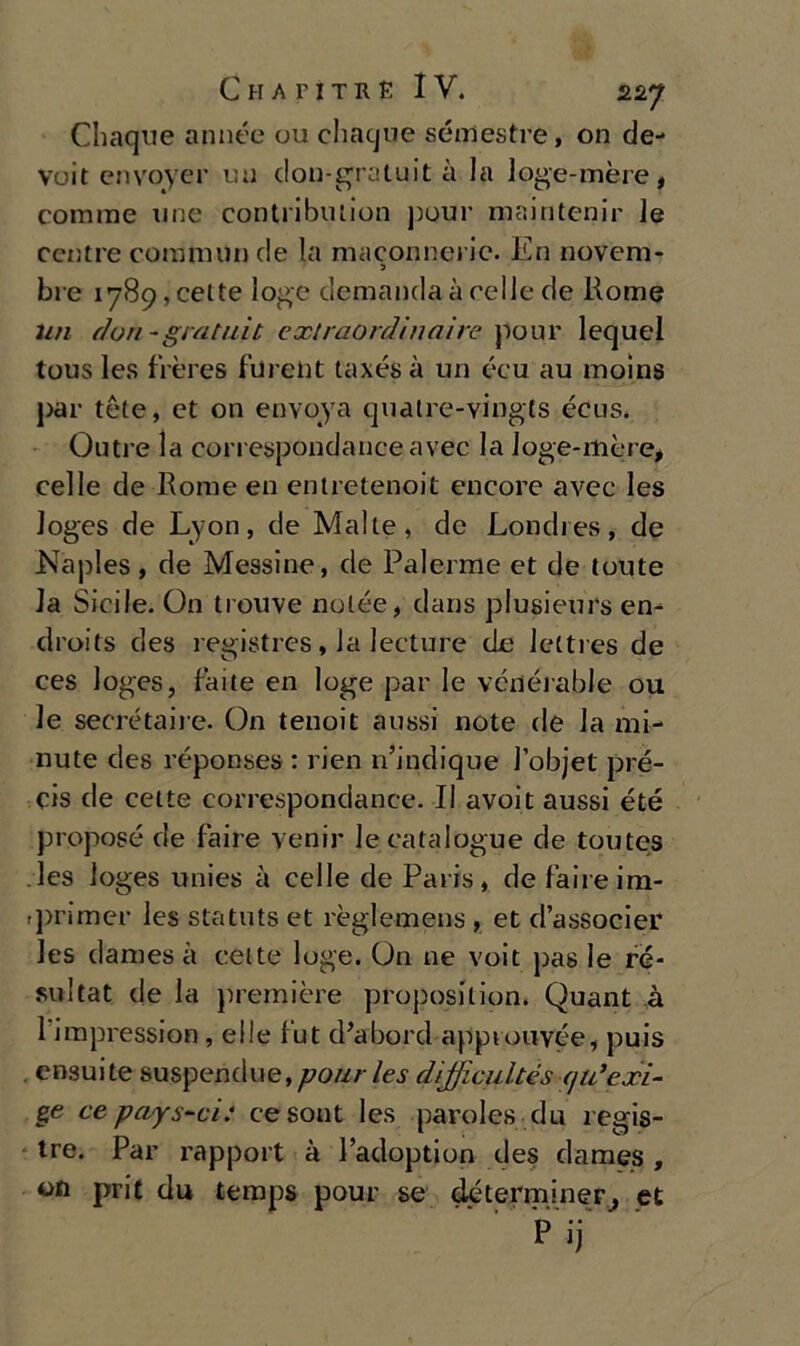 Chaque annéc ou chaque semestre, on de- vuit envoyer mi don-gratuit à la loge-mère, cornine uno contribution pour maintcnir le ccntre commini de la maconncric. En novem- 3 bre lyS^ceite loge demandaàcelle de Rome un don-gratilit extraordìnaire pour lequel tous les fières fureiit taxés à un écu au moina par tète, et on envoya quatre-vingts écus. Outre la correspondanceavec la Joge-mère, celle de Rome en entretenoit encore avec les loges de Lyon, de Malie, de Londres, de Naples, de Messine, de Paierme et de loute la Sicile. On trouve nolée, dans plusienrs en- droits des registres, la lecture de lettres de ces loges, faite en loge par le vcnérable ou le secrétaire. On tenoit aussi note de la mi- nute des réponses : rien n’indique l’objet pré- cis de celle correspondanee. Il avoit aussi été propose de Taire venir lecatalogue de toutejs les loges unies à celle de Paris, defaireim- rprimer les statuts et règlemens , et d’associer les dames à eeite loge. On ne voit pas le ré- sultat de la première proposilion. Quant à 1 impression , elle l'ut d’abord approuvée, puis ensuite suspendue,ypo«/-/é>.y dìjficultés (jii’exi- ge ce pays-ci: cesont les parole» du regis- tro. Par rapport à l’adoption des dames , on prie du temps pour se déterminer, et Pij“