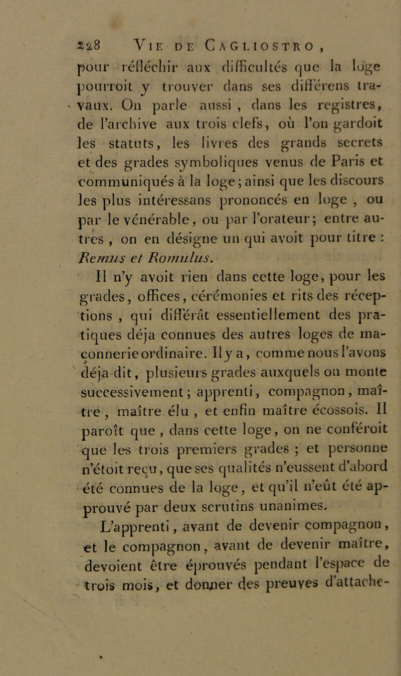 ponr réflécliir aux elifFicuItés (]uc la loge pourroit y trouver dans ses diflférens tra- ' vanx. On parie atissi , dans les registres, de l’archi ve aux trois clefs, où l’on gardoit les statuts, les livres des grands secrets et des grades symboliques venus de Paris et communiqués à la loge; ainsi que les discours les plus intéressans prononcés en loge , ou par le vénérable, ou par l’orateur; entre au- tres , on en désigne un qui avoit pour titre : Remus et Romulus. 11 n’y avoit rien dans cette loge, pour les grades, offices, cérémonies et ritsdes récep- tions , qui differat essentiellement des pra- tiques déja connues des autres loges de ina- connerieordinaire. Ilya, corame nous l’avons déja dit, plusieurs grades auxquels on monte successivement ; apprenli, compagnon , mai- tre , maitre élu , et enfiti maitre écossois. Il paroit que, dans cette loge, on ne coniéroit que les trois premiers grades ; et personne n’étoit recu, que ses qualités n’eussent d’abord été connues de la loge, et qu’il neut été ap- prouvé par deux scriitins unanimes. L’apprenti, avant de devenir compagnon , et le compagnon, avant de devenir maitre, devoient étre éprouvés pendant l’espace de trois mais, et donnei’ des preuyes d’attache-