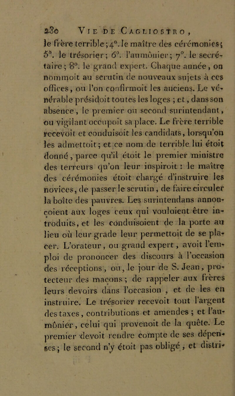 le fi ère terrible ;4°. le maitre dea cérémonies', 5°. le trésorier; 6°. l’aiimòuier; y°. le secré- taire; 8°. le grand expert. Gliaque année, on nommoit au scrutiti de nouveaux sujets à ces offices, ou fon confirmoit les auciens. Le ve- nérable présidoit toutes lesloges ; et, danssoti absence , le premier ou second surintendant, ou vigilant occupoit sa place. Le fi-ère terrible recevoit et conduisoit les candidats, lorsqu’on les admettoit; et ce noni de terrible lui étoit donné, parce qu’il étoit le premier ministre des terreurs qu’on leur inspiroit : le maitre des cérémonies étoit chargé d’instruire les novices, de passer le scrutiti, de faire circuler la botte des pauvres. Les surintendans annon- coient aux loges ceux qui vouloient ètre in- troduits, et les conduisoient de la porte au lieu où leurgrade leur permettoit de se pia- cer. L’ora teur , ou grand expert, avoit lem- ploi de prononcer des discours à l’occasion des réceptions, ou, le jour de S. Jean, pro- tecteur des macons ; de rappeler aux Irères leurs devoirs clans l’occasion , et de les en instruire. Le trésorier recevoit tout l’argent destaxes, contributions et amendes ; et l’au- mòniér, celui qui provenoit de la quète. Le premier devoit rcndre compte de ses dépen- ges ; le second rìy étoit pas obligé, et distri-