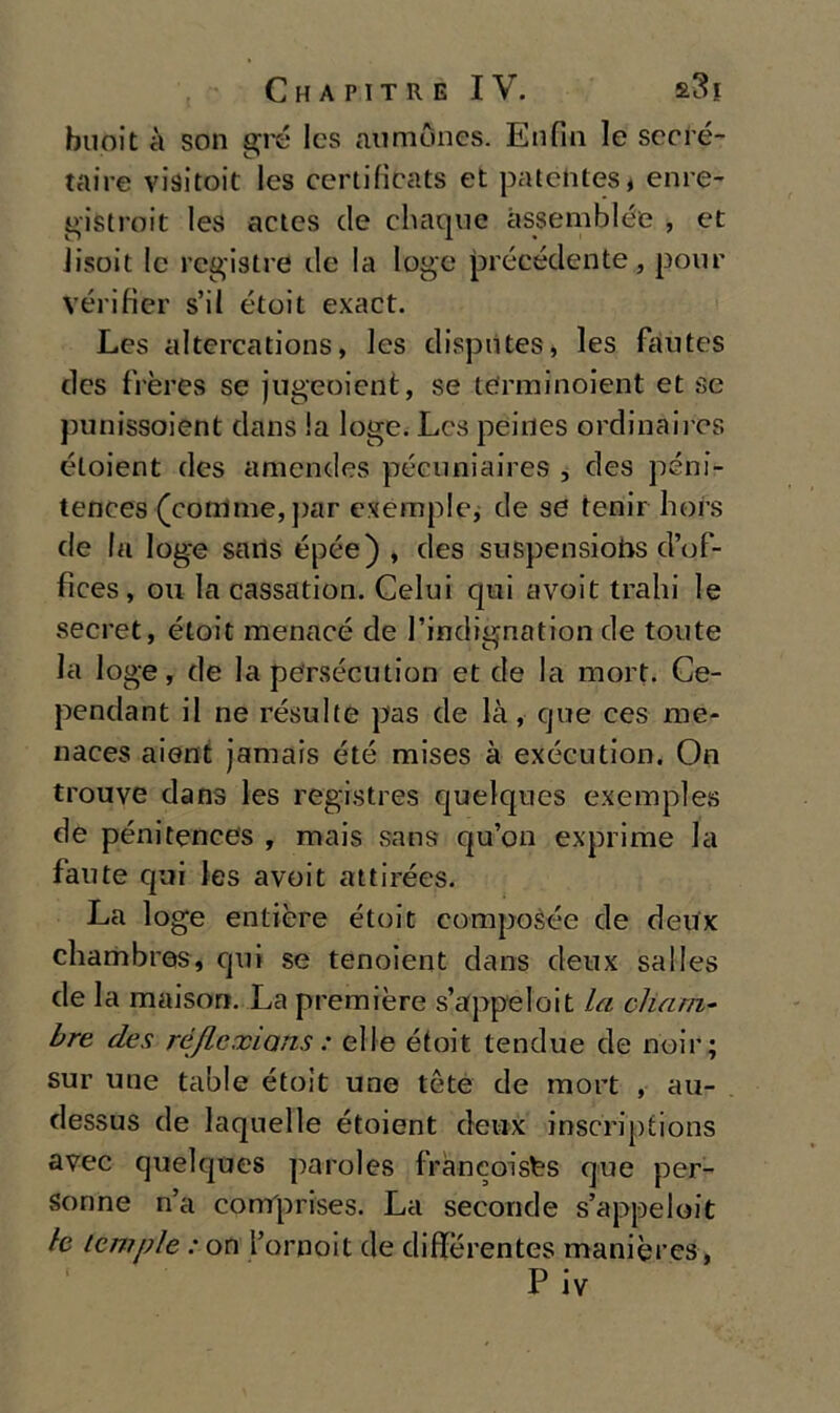 buoit à son gré Ics aumònes. Enfili le secré- taire visitoit les certificats et patéhtes* enre- gistroit les actcs de chaque assemblée , et lisoit le registri ile la loge précédente, pone vérifier s’il étoit exact. Les altercations, les dispntes, les fautes des frères se jugeoient, se terminoient et se punissoient dans la loge. Les peines ordinaires éloient des amendes pécnniaires , des pèni- tences (corrìme, par esemplo, de se lenir hors de la loge sails épée) , des suspensiobs d’of- fices, ou la cassation. Celui qui avoit traili le secret, étoit menacé de l’indignation de tonte la loge, de la persécution et de la mort. Ce- pendant il ne résulte pas de là, cjue ees me- naces aient jamais été mises à exécution. On trouve dans les registres quelques exemples de pénitences , mais sans qu’on exprime la fante qui les avoit attirées. La loge entière étoit composée de deux cliambres, qui se tenoient dans deux salles de la maison. La première s’appeloit la cham- bre des réflexians : elle étoit tendue de noir; sur une table étoit une tète de mort , au- dessus de laquelle étoient deux inscriptions avec quelques paroles fràncoisfes que per- sonne n’a comprises. La seconde s’appeloit le tempie : on l’ornoit de diffèrentes manières, P iv