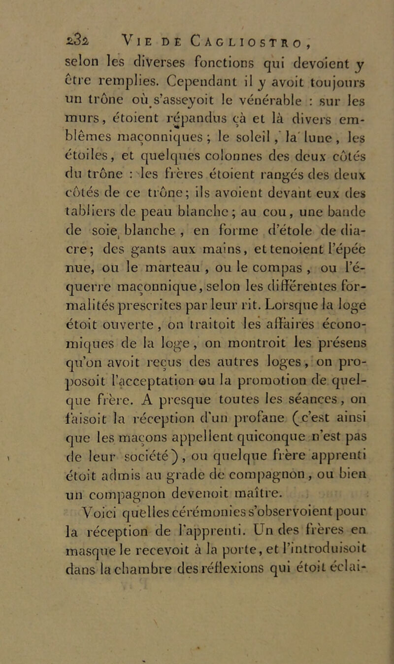 selon les diverses fonctions qui devoient y otre remplies. Cependant il y avoit toujours un tròne où s’asseyoit le vénérable : sur les murs, étoient répandus cà et là divers em- blèmes maconniques ; le soleil la' lune , les étoiles, et quelques colonnes des deux còtés du tròne : les frères étoient rangés des deux còtés de ce tròne; ils avoient devant eux des tabliers de peau bianche; au cou, une bande de soiei bianche , en forme d’étole de dia- cre; des gants aux mains, et tenoient l’épée mie, ou le marteau , ou le compas , ou l’é- querre maconnique, selon les differentes for- malités prescrites par leur rit. Lorsque la loge étoit ouverte , 011 traitoit les affaires écono- iniques de la loge, on montroit les préseus qu’on avoit recus des autres loges, on pro- posoit l’acceptation ou la promotion de quel- que fière. A presque toutes les séances, on faisoit la reception (l’un profane (c’est ainsi que lesmacons appellent quiconque n’est pas de leur société), ou quelque fière apprenti étoit admis au grade de compagnon , ou bien un compagnon devenoit maitre. Voici Cjuellescérémoniess’observoientpour la réception de lapprenti. Un des frères en masque le recevoit à la porte, et l’introduisoit dans la chambre des rétìexions qui étoiL éclai-