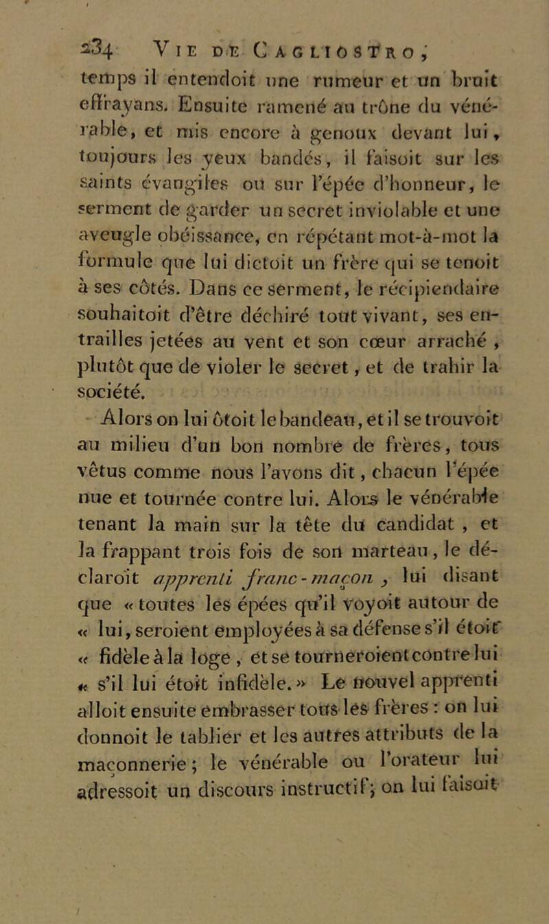 lemps il entendoit une rumeur et un brnit effrayans. Ensuite ramené an trùne da véné- rable, et rois encore à genoux devant lui, toujours les yeux bandcs, il l'aisoit sur Ics saints évangiles ou sur l’épée d’honneur, le serment de garder un secret inviolable et une aveugle obéissance, cn répétant mot-à-mot la formule que lui dictoit un frère (jui se tenoit à ses còtés. Dans ceserment, le récipiendaire souhaitoit d’ètre déchiré tout vivant, ses en- trailles jetées au vent et son eoeur arraché , piu tòt que de violer le secret, et de trahir la société. Alors on lui òtoit lebandeau,etil setrouvoit au milieu d’un bon nombre de frères, tous vètus cornine nous l’avons dit, chacun lepée nue et tournée contre lui. Alors le vénérable tenant la main sur la tète dii candidat , et la frappant trois Ibis de sort marteau, le dé- claroit appronti jranc - ma con , lui disant que « toutes les épées quii Vóyoit autour de « lui, seroient employées à sa défense s’il étoit* « fidèleàla loge , et se toirrneroient contre lui s’il lui étoit infidèle. » Le ttouvel appfenti alloit ensuite embrasser tous les frères : on lui donnoit le lablier et les autres attributs de la maconnerie ; le vénérable ou 1 orateur lui adressoit un discours instructil \ on lui faisuit