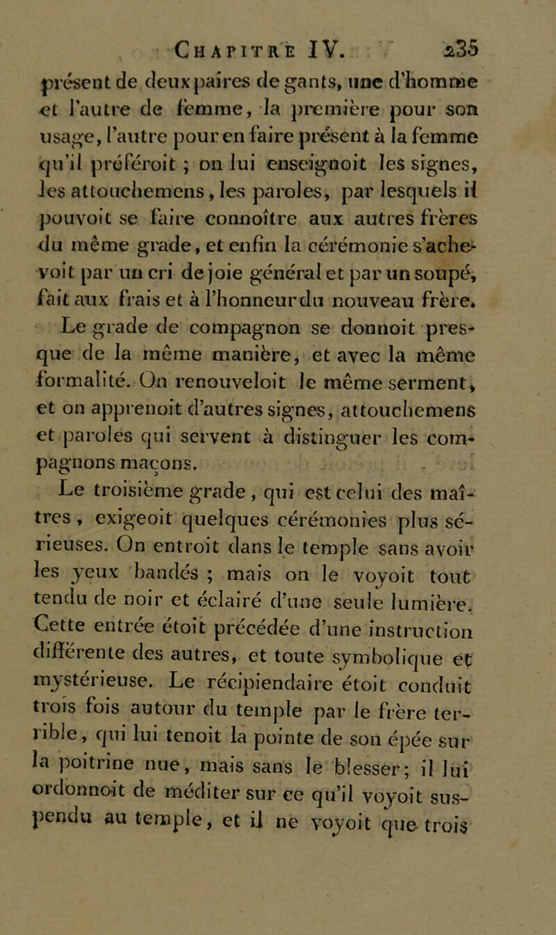 présent de deuxpaires de gants, unc d’homtBe et la ut re de fèmme, la première pour son usage, l’autre pour en faire pre.sent à la femme qu’il préféroit ; on lui enseignoit les signes, Jes attoucliemens, le.s paroles, par lesquels il pouvoit se faire connoitre aux autres frères <1 u mème grade, et enfia la cérémonie s’ache* voit par un cri de joie generai et par un soupé, fait aux frais et à l’honneurdu nouveau frère. Le grade de compagnon se donnoit pres- que de la raeme manière, et avec la mème formali té. On i-enouveloit le mème serment, et on apprenoit d’autres signes, attouchemens et paroles qui servent à distinguer les com* pagnons macons. Le troisième grade , qui est colui des mai- tres , exigeoit quelques cérémonies plus sé- rieuses. On entroit dans le tempie sans avoir les jeux bandés ; mais on le voyoit tout tendu de noir et éclairé d’une seule lumière. Cette entrée étoit précédée d’une instruction differente des autres, et toute symholique et mystérieuse. Le récipiendaire étoit conduit trois fois autour du tempie par le fière ter- ribie, qui lui tenoit la pointe de son épée sul- la poi tri ne nue, mais sans le blesser; il lui ordonnoit de méditer sur ce qu’il voyoit sus- pendu au tempie, et ii ne voyoit que trois