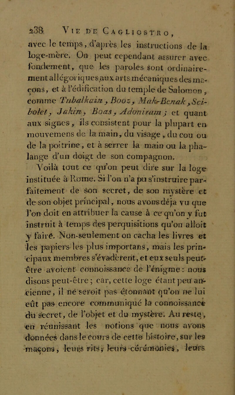 avec le temps, d’après les instruclions de la loge-mère. On peut cependant assurer avec foadement, que les paroles sont ordinaire- mentali cgoriq u es au x. a r t s m éca niqu es des ina- cons, et à l’édification du tempie de Salomon , eomme Tubai h ain. > Booz, M ahr Beri a k > S ci- bo le t j Jaìùn, Haasy A doni rum ; et quant aux signes, rls consistent pour la plupart en mouvemens de la mairi, da visage , du cou ou de la poi trine, et à server la maio ou la pha- lange d’un doigt de son compagnon. Voilà tout ce qu’on peut dire sur la loge instituée à Rome. Si Fon n’a pu s’instruire par- faitement de son secret, de son nrystère et de son objet principiai, nous avonsdéja vu que Fon doit en attribuer la cause à ce qu’on y fut instruit à temps des perquisitions qu’on alloit y fairé. Non-seulement on caclia les livres et Jes papiers les plus iroportans, mais les prin- cipaux membres s evadèrent, et eux seuls peut» otre avoient connoissance de l’énigme : nous disons peut-ètre ; car, celle loge étantpeu an- cienne, il nè seroit pas e tomi A ut qu’on ne lui eut pas encore communiqué la connoissance du secret, de l’obj>et et du mrystète. Au reste, en réun issa ut les notions que nous avons données danslecours de cette lnStofre, Stìr les macons, lenita rits; leurs cerémonies, leurs