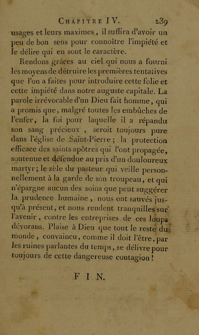 usaaes et leurs maximes , il suffira (Favoir un peu de bon sens pour connoitre l’impiété et le delire qui en sont le carattere. Rendons gràces au ciel qui nous a fourni lesmoyensde détruirelespremières tentatives que l’on a faites pour introdurne cette folle et cette impiété dans notre auguste capitale. La parole irrévocabled’un Dieu fait homme, qui a promis que, malgré toutes Ies embucbes de l’enfer, la foi pour laquelle il a répandu son sang précieux , seroit toujours pure dans leglise de Saint-Pierre ; la protection efficace des saints apòtres qui Pont propagée, soulenue et défendue au prix d’un douloureux martyr; le zèle du pasteur qui veille person- nellement à la garde de son troupeau, et qui n’épargne aucun des soins que peut suggérer la prudence humaine , nous ont sauvés jus- qua présent, et nous rendent tranquilles sur l’avenir , contre les entreprises de ces loups dévorans. Plaise àDieu que tout le reste du monde, convaincu, conmie il doit letre,par les ruines parlantes du temps, se délivrepour toujours de cette dangereuse contagion ! F I N.