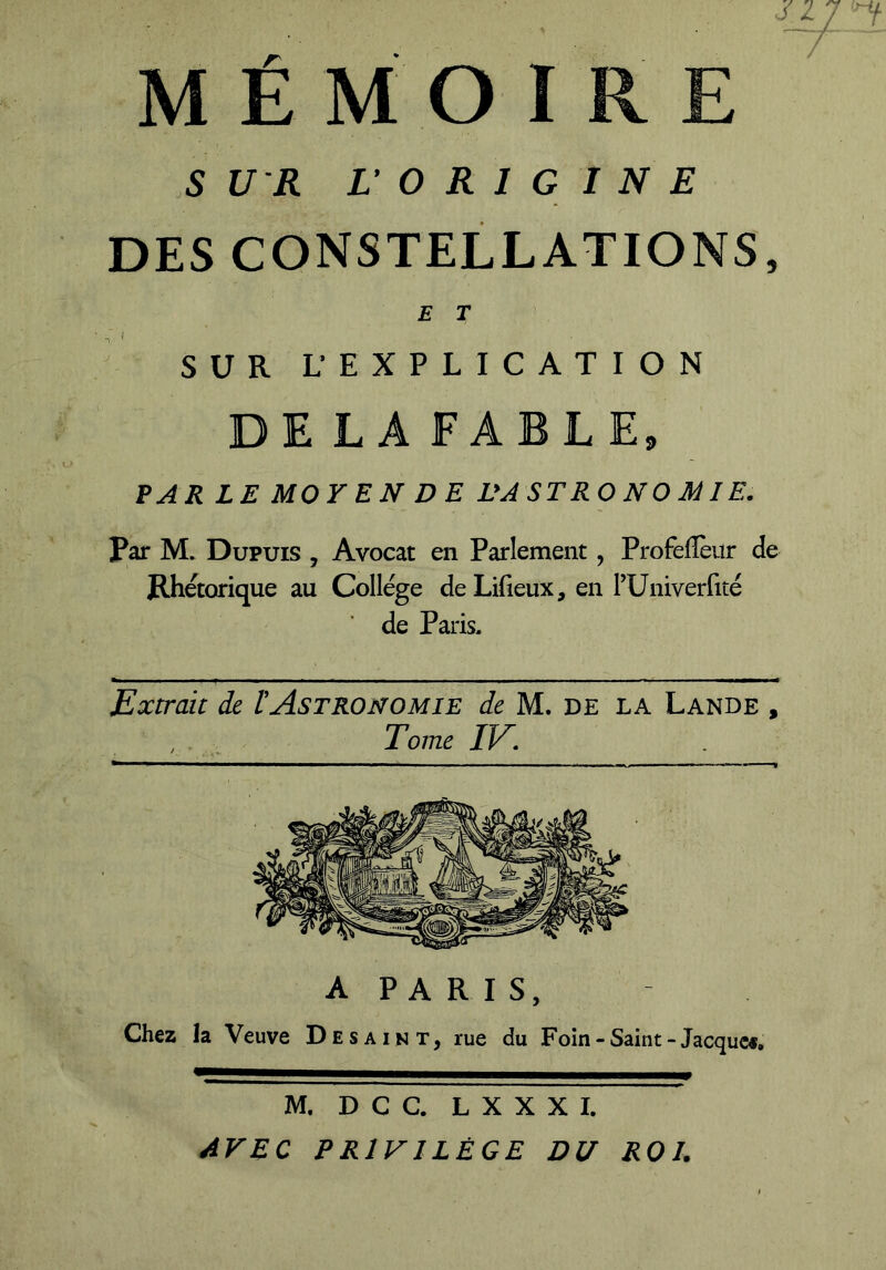 ' - ■ ■ J MÉMOIRE 5 U R LO R I G 1 N E DES CONSTELLATIONS, E T SUR L EXPLICATION DE LA FABLE, PARLE MOYEN DE L'A ST RO N O Ai I E. Par M. Dupuis , Avocat en Parlement, Profelîèur de Rhétorique au College de Lifieux, en FUniverfité de Paris, Extrait de lAstronomie de M. de la Lande , Tome IV; ** 1 ■ ■ 1 ■■■■■■■■ ■ ■■■■■■■■■—■ — ■ — —v>. ■— ■ — A PARIS, Chez la Veuve Desaint, rue du Foin-Saint-Jacquee. M. D C C. L X X X I. AVEC PRIVILÈGE DU ROI.