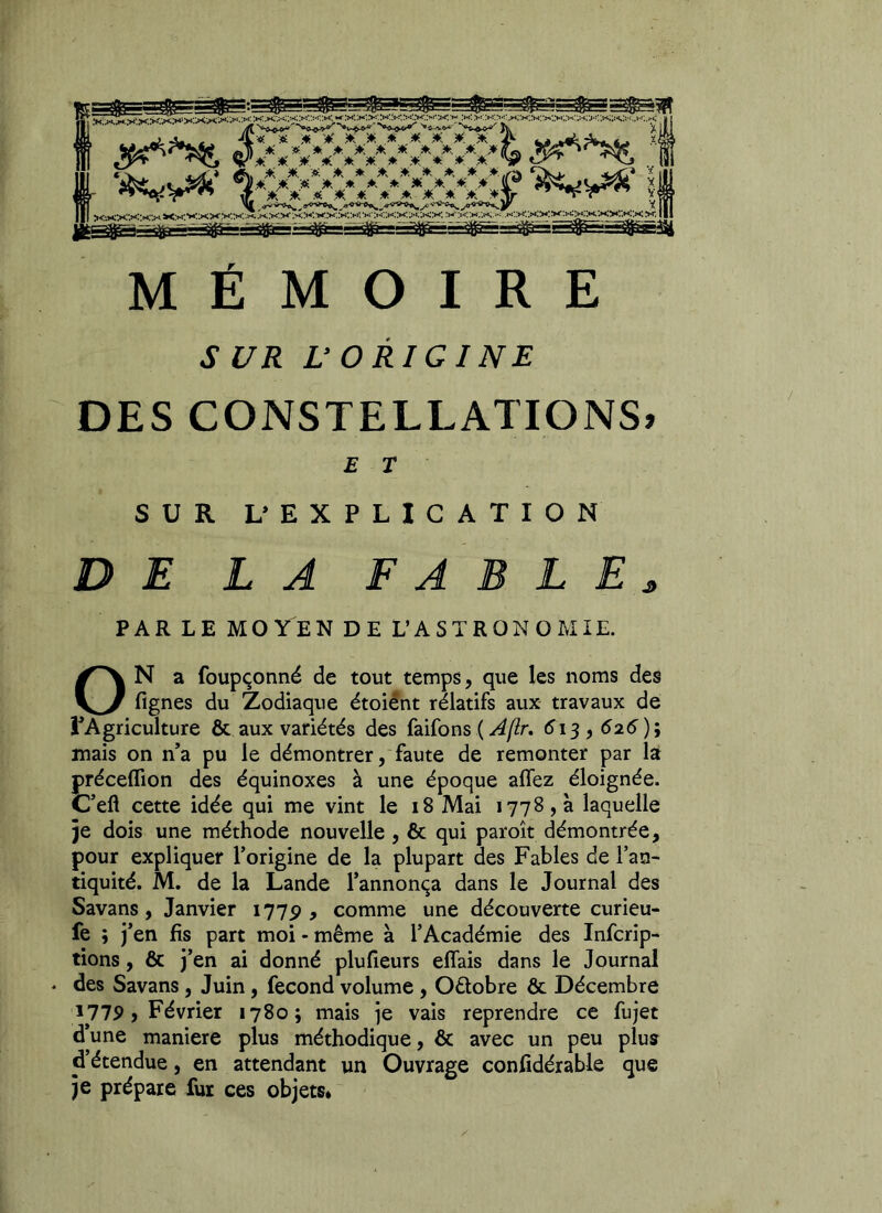 MÉMOIRE SUR L’ORIGINE DES CONSTELLATIONS» E T SUR L’ EXPLICATION DE LA F A B L E j, PAR LE MO YEN DE L’ASTRONOMIE. ON a foupçonné de tout temps, que les noms des fignes du Zodiaque étoient rélatifs aux travaux de l’Agriculture & aux variétés des faifons ( A(lr. 613,626); mais on n’a pu le démontrer, faute de remonter par la préceffion des équinoxes à une époque allez éloignée. C’eft cette idée qui me vint le 18 Mai 1778,3 laquelle je dois une méthode nouvelle , & qui paroît démontrée, pour expliquer l’origine de la plupart des Fables de l’an- tiquité. M. de la Lande l’annonça dans le Journal des Savans, Janvier 1775?, comme une découverte curieu- fe ; j’en fis part moi - même à l’Académie des Infcrip- tions, & j’en ai donné plufieurs eflais dans le Journal ♦ des Savans, Juin, fécond volume , Octobre & Décembre i775> > Février 1780; mais je vais reprendre ce fujet d’une maniéré plus méthodique, & avec un peu plus d’étendue, en attendant un Ouvrage confidérable que je prépare fur ces objets*