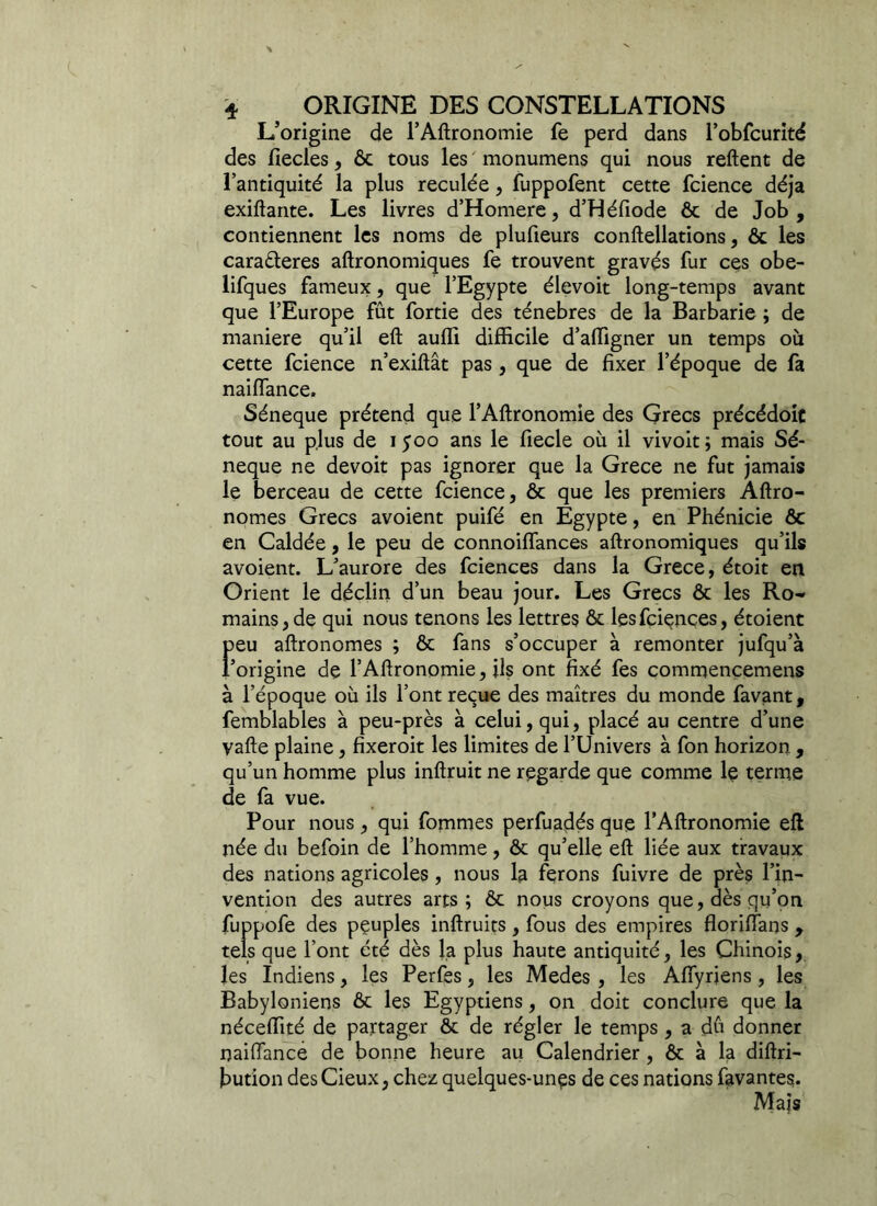 * ^ ORIGINE DES CONSTELLATIONS L’origine de l’Aftronomie fe perd dans l’obfcurité des fiecles, ôc tous les monumens qui nous relient de l’antiquité la plus reculée, fuppofent cette fcience déjà exiftante. Les livres d’Homere, d’Héfiode ôc de Job, contiennent les noms de plufieurs conftellations, ôc les caraéleres aftronomiques fe trouvent gravés fur ces obe- lifques fameux, que l’Egypte élevoit long-temps avant que l’Europe fût fortie des ténèbres de la Barbarie ; de maniéré qu’il eft aulfi difficile d’affigner un temps où cette fcience n’exiftât pas, que de fixer l’époque de fa naiffance. Séneque prétend que l’Aftronomie des Grecs précédoic tout au plus de 1500 ans le fiecle où il vivoit; mais Sé- neque ne devoit pas ignorer que la Grece ne fut jamais le berceau de cette fcience, ôc que les premiers Aftro- nomes Grecs avoient puifé en Egypte, en Phénicie ôc en Caldée, le peu de connoiffances aftronomiques qu’ils avoient. L’aurore des fciences dans la Grece, étoit en Orient le déclin d’un beau jour. Les Grecs ôc les Ro- mains, de qui nous tenons les lettres ôc les fciences, étoient feu aftronomes ; ôc fans s’occuper à remonter jufqu’à origine de l’Aftronomie, ils ont fixé fes commencemens à l’époque où ils l’ont reçue des maîtres du monde favant, femblables à peu-près à celui, qui, placé au centre d’une vafte plaine, fîxeroit les limites de l’Univers à fon horizon , qu’un homme plus inftruit ne regarde que comme le terme de fa vue. Pour nous , qui fommes perfuadés que l’Aftronomie eft née du befoin de l’homme, ôc qu’elle eft liée aux travaux des nations agricoles, nous la ferons fuivre de près l’in- vention des autres arts; Ôc nous croyons que, dès qu’on fuppofe des peuples inftruits, fous des empires floriffans, tels que l’ont été dès la plus haute antiquité, les Chinois, les Indiens, les Perfes, les Medes , les Affyrjens, les Babyloniens ôc les Egyptiens, on doit conclure que la néceffité de partager ôc de régler le temps , a du donner naiffance de bonne heure au Calendrier, ôc à la diftri- bution desCieux, chez quelques-unes de ces nations lavantes. Maïs