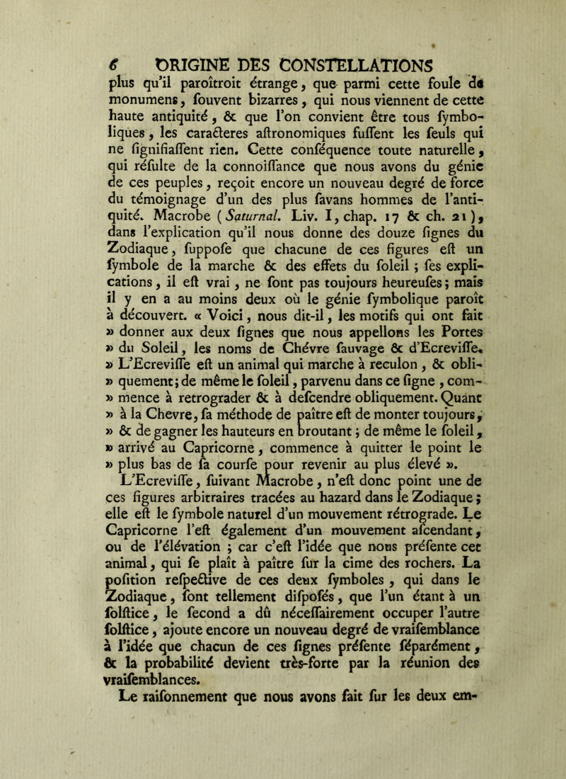 plus qu’il paroîtroit étrange, que parmi cette foule dé monumens, fouvent bizarres , qui nous viennent de cette haute antiquité, ôc que l’on convient être tous fymbo- liques, les caraêteres aftronomiques fuffent les feuls qui ne fignifiaffent rien. Cette conféquence toute naturelle , qui réfulte de la connoiffance que nous avons du génie de ces peuples, reçoit encore un nouveau degré de force du témoignage d’un des plus favans hommes de l’anti- quité. Macrobe ( Saturnal. Liv. I, chap. 17 ôc ch. 21), dans l’explication qu’il nous donne des douze fignes du Zodiaque, fuppofe que chacune de ces figures eft un fymbole de la marche ôc des effets du foleil ; fes expli- cations , il eft vrai, ne font pas toujours heureufes ; mais il y en a au moins deux où le génie fymbolique paroît à découvert. « Voici, nous dit-il, les motifs qui ont fait » donner aux deux fignes que nous appelions les Portes » du Soleil, les noms de Chèvre fauvage ôc d’Ecreviffe, » L’Ecreviffe eft un animal qui marche à reculon , Ôc obli- » quement; de même le foleil, parvenu dans ce ligne , com- » mence à rétrograder ôc à defcendre obliquement. Quant » à la Chevre, fa méthode de paître eft de monter toujours, » ôc de gagner les hauteurs en broutant ; de même le foleil, » arrivé au Capricorne, commence à quitter le point le » plus bas de fa courfe pour revenir au plus élevé ». L’Ecreviffe, fuivant Macrobe, n’eft donc point une de ces figures arbitraires tracées au hazard dans le Zodiaque ; elle eft le fymbole naturel d’un mouvement rétrograde. Le Capricorne l’eft également d’un mouvement afcendant, ou de l’élévation ; car c’eft l’idée que nous préfente cet animal, qui fe plaît à paître fur la cime des rochers. La pofition refpeêüve de ces deux fymboles , qui dans le Zodiaque, font tellement difpofés, que l’un étant à un folftice, le fécond a dû néceffairement occuper l’autre folftice, ajoute encore un nouveau degré de vraifemblance à l’idée que chacun de ces fignes préfente féparément, & la probabilité devient très-forte par la réunion des vraifemblances. Le raifonnement que nous avons fait fur les deux em-