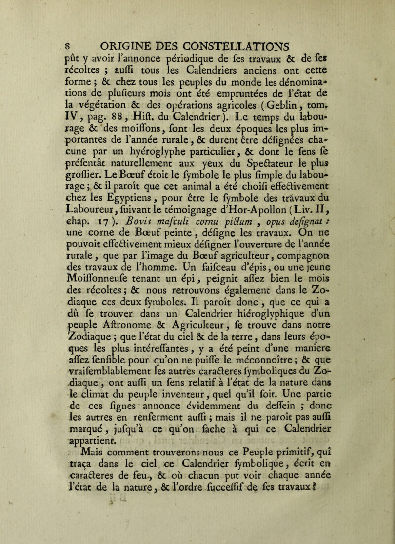 pût y avoir l’annonce périodique de fes travaux ôc de fes récoltes ; aufil tous les Calendriers anciens ont cette forme ; ôc chez tous les peuples du monde les dénomina- tions de plufieurs mois ont été empruntées de l’état de la végétation ôc des opérations agricoles ( Geblin, tom, IV, pag. 88, Hift. du Calendrier). Le temps du labou- rage ôc des moilTons, font les deux époques les plus im- portantes de l’année rurale, ôc durent être défignées cha- cune par un hyéroglyphe particulier, ôc dont le fens fe préfentât naturellement aux yeux du Spe&ateur le plus groflier. Le Bœuf étoit le fymbole le plus lïmple du labou- rage; ôc il paroît que cet animal a été choifi effectivement chez les Egyptiens, pour être le fymbole des travaux du Laboureur, fuivant le témoignage d’Hor-Apollon (Liv. II, chap. 17 ). Bovis mafculi cornu piclum , opus defignat : une corne de Bœuf peinte, défigne les travaux. On ne pouvoit effectivement mieux défigner l’ouverture de l’année rurale, que par l’image du Bœuf agriculteur, compagnon des travaux de l’homme. Un faifceau d’épis, ou une jeune Moilfonneufe tenant un épi, peignit allez bien le mois des récoltes ; ôc nous retrouvons également dans le Zo- diaque ces deux fymboles. Il paroît donc , que ce qui a dû fe trouver dans un Calendrier hiéroglyphique d’un peuple Aftronome ôc Agriculteur, fe trouve dans notre Zodiaque ; que l’état du ciel ôc de la terre, dans leurs épo- ques les plus intéreffantes, y a été peint d’une maniéré allez fenlible pour qu’on ne puilfe le méconnoître ; ôc que vraifemblablement les autres caraCteres fymboliques du Zo- diaque , ont aulïi un fens relatif à l’état de la nature dans le climat du peuple inventeur, quel qu’il foit. Une partie de ces fignes annonce évidemment du delfein ; donc les autres en renferment aulïi ; mais il ne paroît pas aulïi marqué, jufqu’à ce qu’on fâche à qui ce Calendrier appartient. Mais comment trouverons-nous ce Peuple primitif, qui traça dans le ciel ce Calendrier fymbolique, écrit en caraCteres de feu-, ôc où chacun put voir chaque année l’état de la nature, ôc l’ordre fuccelhf de fes travaux l