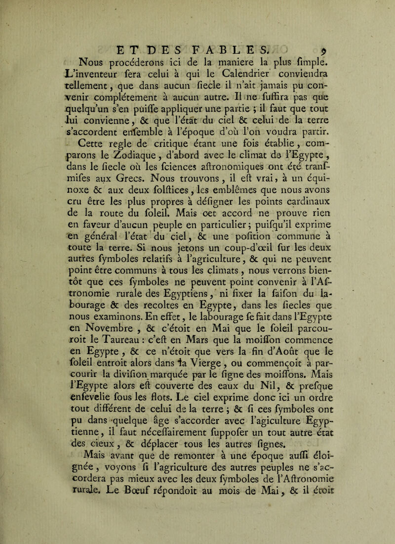 Nous procéderons ici de la maniéré la plus fimple. L’inventeur fera celui à qui le Calendrier conviendra tellement, que dans aucun fiecle il n’ait jamais pu con- venir complètement à aucun autre. Il ne fuffira pas que .quelqu’un s’en püilTe appliquer une partie ; il faut que tout -lui convienne, ôc que l’état du ciel ôc celui de la terre s’accordent enfemble à l’époque d’où l’on voudra partir. Cette réglé de critique étant une fois établie , com- parons le Zodiaque, d’abord avec le climat de l’Egypte, dans le fiecle où les fciences agronomiques ont été tranf- mifes aux Grecs. Nous trouvons, il eft vrai, à un équi- noxe ôc aux deux folftices, les emblèmes que nous avons cru être les plus propres à défigner les points cardinaux de la route du foleil. Mais oet accord ne prouve rien en faveur d’aucun peuple en particulier ; puifqu’il exprime en général l’état du ciel, ôc une pofition commune à toute la terre. Si nous jetons un coup-d’œil fur les deux autres fymboles relatifs à l’agriculture, ôc qui ne peuvent point être communs à tous les climats, nous verrons bien- tôt que ces fymboles ne peuvent point convenir à l’Af- tronomie rurale des Egyptiens, ni fixer la fàifon du la- bourage ôc des récoltés en Egypte, dans les fiecles que nous examinons. En effet, le labourage fe fait dans l’Egypte en Novembre , ôc c’étoit en Mai que le foleil parcou- roit le Taureau: c’eft en Mars que la moiffon commence en Egypte , ôc ce n’étoit que vers la fin d’Aout que le foleil entroit alors dans la Vierge, ou commençoit à par- courir la divifion marquée parle ligne des moiffons. Mais l’Egypte alors eft couverte des eaux du Nil, ôc prefque enfevelie fous les flots. Le ciel exprime donc ici un ordre tout différent de celui de la terre ; ôc fi ces fymboles ont pu dans quelque âge s’accorder avec l’agiculture Egyp- tienne , il faut néceffairement fuppofer un tout autre état des deux, Ôc déplacer tous les autres fignes. Mais avant que de remonter à une époque auffi éloi- gnée , voyons fi l’agriculture des autres peuples ne s’ac- cordera pas mieux avec les deux fymboles de l’Aftronomie rurale. Le Boeuf répondoit au mois de Mai,, ôc il étroit