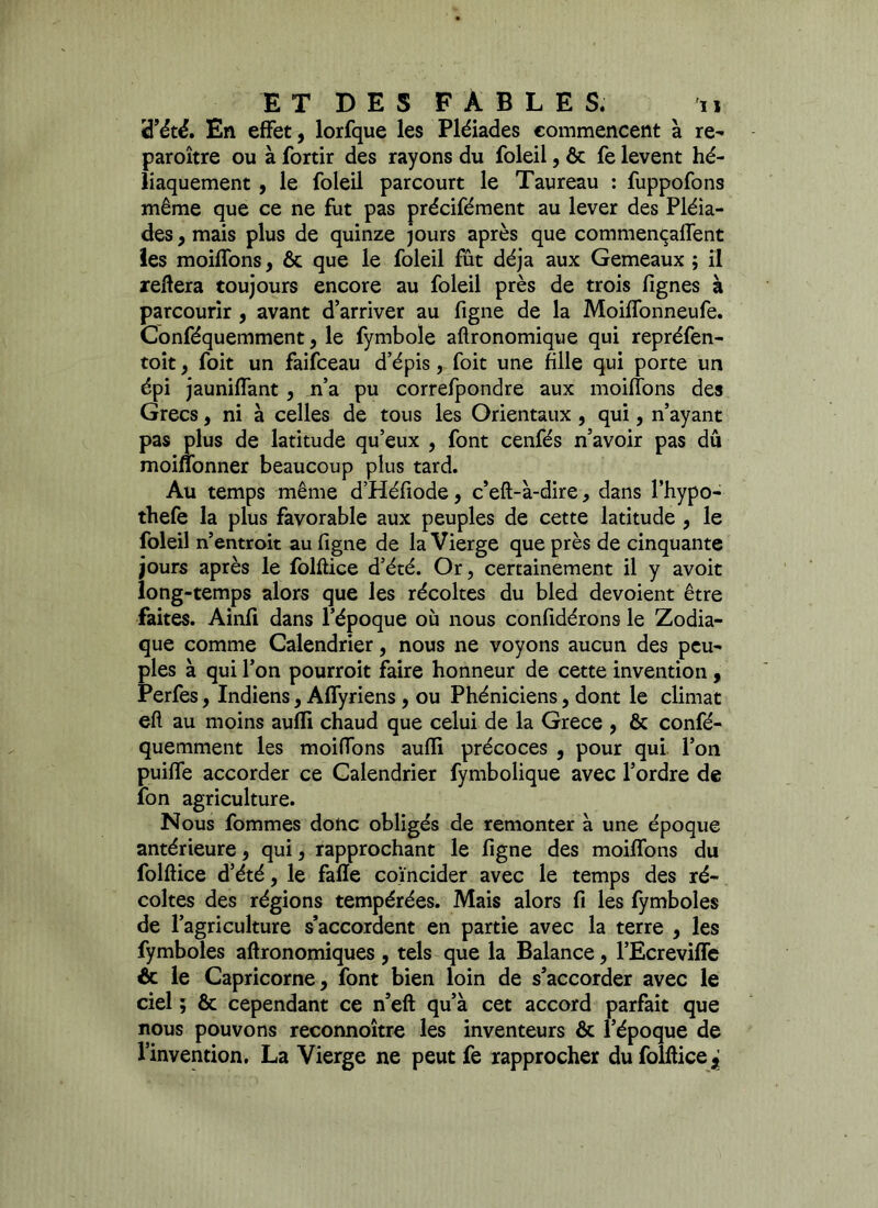 d’été. En effet, lorfque les Pléiades commencent à re- paraître ou à fortir des rayons du foleil, ôc fe lèvent hé- liaquement , le foleil parcourt le Taureau : fuppofons même que ce ne fut pas précifément au lever des Pléia- des, mais plus de quinze jours après que commençalfent les moiffons, & que le foleil fût déjà aux Gemeaux ; il reliera toujours encore au foleil près de trois fignes à parcourir , avant d’arriver au figne de la Moiffonneufe. Conféquemment, le fymbole aftronomique qui repréfen- toit, foit un faifceau d’épis, foit une file qui porte un épi jaunilfant , n’a pu correfpondre aux moiffons des Grecs, ni à celles de tous les Orientaux , qui, n’ayant pas plus de latitude qu’eux , font cenfés n’avoir pas dû moiflonner beaucoup plus tard. Au temps même d’Héfiode, c’eft-à-dire, dans l’hypo- thefe la plus favorable aux peuples de cette latitude , le foleil n’entroit au figne de la Vierge que près de cinquante jours après le folftice d’été. Or, certainement il y avoit long-temps alors que les récoltes du bled dévoient être faites. Ainfi dans l’époque où nous confidérons le Zodia- que comme Calendrier, nous ne voyons aucun des peu- ples à qui l’on pourrait faire honneur de cette invention, Perfes, Indiens, Affyriens, ou Phéniciens, dont le climat eft au moins aufli chaud que celui de la Grece , & confé- quemment les moiffons aufli précoces , pour qui l’on puiffe accorder ce Calendrier fymbolique avec l’ordre de fon agriculture. Nous fommes donc obligés de remonter à une époque antérieure, qui, rapprochant le figne des moiffons du folftice d’été, le fafîe coïncider avec le temps des ré- coltes des régions tempérées. Mais alors fi les fymboles de l’agriculture s’accordent en partie avec la terre , les fymboles aftronomiques , tels que la Balance, l’Ecreviffe & le Capricorne, font bien loin de s’accorder avec le ciel ; & cependant ce n’eft qu’à cet accord parfait que nous pouvons reconnoître les inventeurs & l’époque de l’invention. La Vierge ne peut fe rapprocher du folftice^