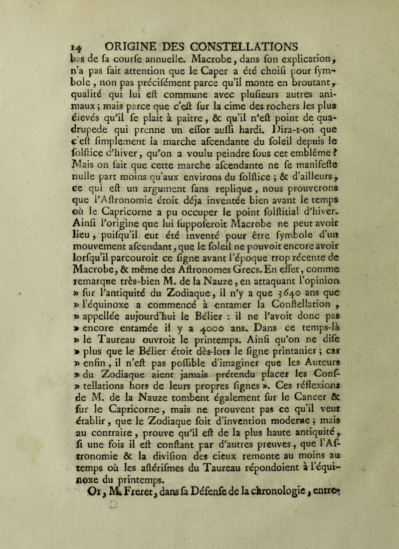 bc'S de fa courfe annuelle. Macrobe, dans fon explication, n’a pas fait attention que le Caper a été choifi pour fym- bole , non pas précifément parce qu’il monte en broutant, qualité qui lui eft commune avec plufieurs autres ani- maux ; mais parce que c’eft fur la cime des rochers les plus élevés qu’il fe plait à paître, ôt qu’il n’eft point de qua- drupède qui prenne un effor auffï hardi. Dira-t-on que c’eft Amplement la marche afcendante du foleil depuis le folftice d'hiver, qu'on a voulu peindre fous cet emblème ? Mais on lait que cette marche afcendante ne fe manifefte nulle part moins qu’aux environs du folftice ; ôc d’ailleurs , ee qui eft un argument fans répliqué, nous prouverons que l’Aftronomie étoît déjà inventée bien avant le temps ©ù le Capricorne a pu occuper le point folftitial d’hiver.. Ainfi l’origine que lui fuppoferoit Macrobe ne peut avoir lieu , puifqu’il eut été inventé pour être fymbole d’un mouvement afcendant, que le foleil ne pouvoit encore avoir lorfqu’il parcouroit ce ligne avant l’époque trop récente de Macrobe, & même des Aftronomes Grecs.En effet, comme remarque très-bien M. de la Nauze, en attaquant L'opinion » fur l’antiquité du Zodiaque, il n’y a que 3 640 ans que » l’équinoxe a commencé à entamer la Conftellation , » appellée aujourd’hui le Bélier : il ne l’avoit donc pas » encore entamée il y a 4000 ans. Dans ce temps-là » le Taureau ouvroit le printemps. Ainli qu’on ne dife » plus que le Bélier étoit dès-lors le ligne printanier ; car » enfin, il n’eft pas poftible d’imaginer que les Auteurs » du Zodiaque aient jamais prétendu placer les Conf- » tellations hors de leurs propres fignes ». Ces réflexions de M. de la Nauze tombent également fur le Cancer & fur le Capricorne, mais ne prouvent pas ce qu’il veut établir, que le Zodiaque foit d’invention moderae ; nutis au contraire, prouve qu’il eft de la plus haute antiquité, fi une fois il eft confiant par d’autres preuves, que l’Al- tronomie ôc la divifion des cieux remonte au moins au temps où les aftérifmes du Taureau répondoient à l’équi- noxe du printemps. Oï, Mi Freret, dans fa Défenfe de la chronologie, entre*