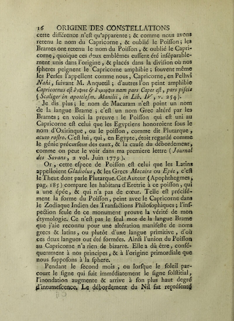 cette différence n’eft qu’apparente ; ôc comme nous avons retenu le nom du Capricorne, ôc oublié le Poiffon ; les Brames ont retenu le nom du Poiffon , ôc oublié le Capri- corne, quoique ces deux emblèmes euffent été inféparable- ment unis dans l’origine , ôc placés dans la divifion où nos fpheres peignent le Capricorne amphibie ; fouvent même les Perfes l’appellent comme nous, Capricorne, en Pelhvî Nahi', fuivant M. Anquetil ; d’autres l’on peint amphibie Capricornus eÇt S'rtpus & i/xopcpov nam pars Caper efl, pars pifcis { Scaliger in apoidejm. Mamhi, in Lib. v. 2^4). Je dis plus; le nom de Macaram n’eft point un nom de la langue Brame ; c’eft un nom Grec altéré par les Brames ; en voici la preuve : le Poiffon qui eft uni au Capricorne eft celui que les Egyptiens honoroient fous le nom d’Oxirinque , ou le poiffon, comme dit Plutarque , acuto roflro. C’eft lui, qui, en Egypte, étoit regardé comme le génie précurfeur des eaux, ôc la caufe du débordement, comme on peut le voir dans ma première lettre ( Journal des Savans, 2 vol. Juin 1779). Or , cette efpece de Poiffon eft celui que les Latins appelloient Gladiolus, ôc les Grecs Maçaira ou Epée, c’eft leTheut dont parle Plutarque. Cet Auteur ( Apophthegmes 3, pag. 18 5 ) compare les habitans d’Eretrie à ce poiffon, qui a une épée, ôc qui n’a pas de cœur. Telle eft précifé- ment la forme du Poiffon, peint avec le Capricorne dans le Zodiaque Indien des Tranfaêlions Philofophiques ; l’infc peêfion feule de ce monument prouve la vérité de mon étymologie. Ce n’eft pas le feul mot de la langue Brame que j’aie reconnu pour une altération manifefte de noms grecs & latins, ou plutôt d’une langue primitive , d’où ces deux langues out été formées. Ainli l’union du Poiflon au Capricorne n’a rien de bizarre. Elle a dû être, confé- quemment à nos principes, ôc à l’origine primordiale que nous fuppofons à la fphere. Pendant le fécond mois , ou îorfque le foleil par- court le ligne qui fuit immédiatement le figne folftitial, l’inondation augmente ôc arrive à fon plus haut degré 4’intumefcence* Le débordement du Nil fut repréfent^