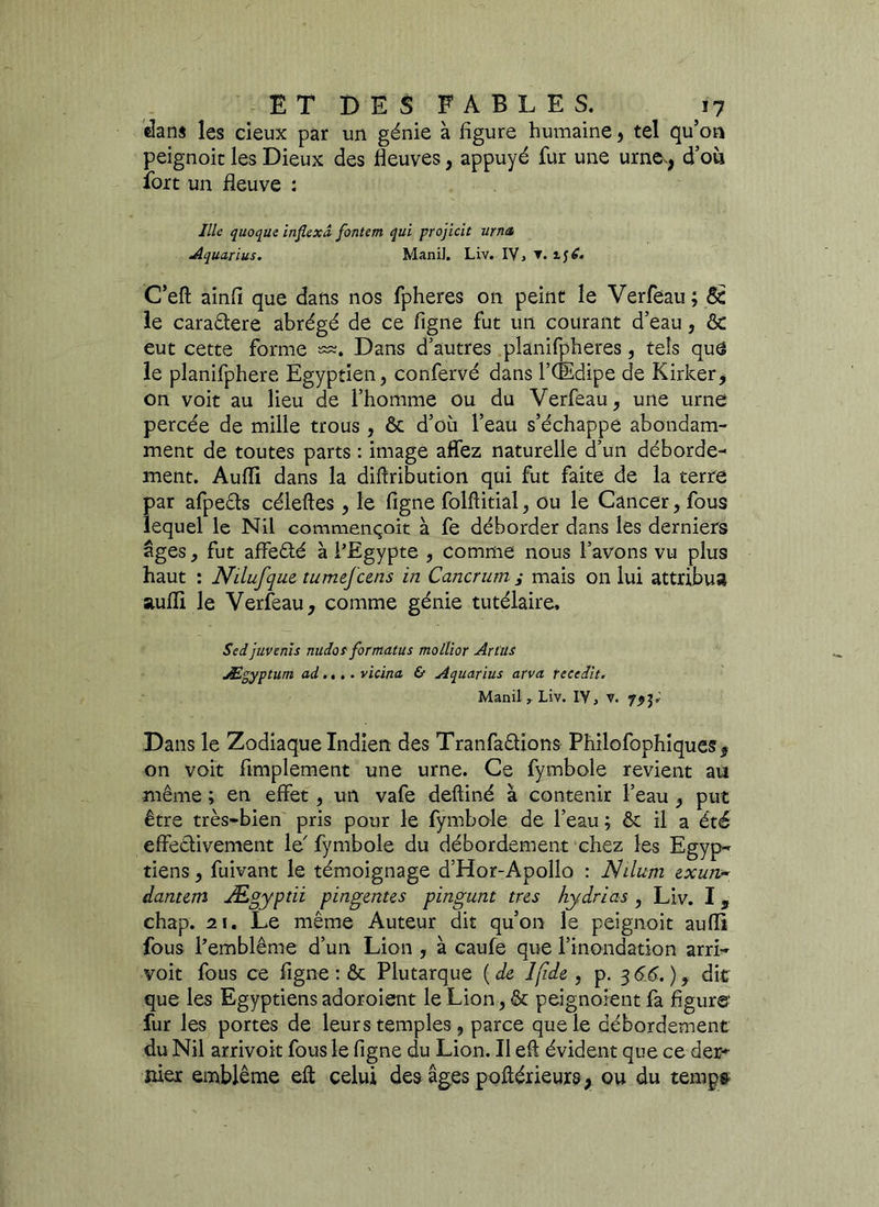 dans les deux par un génie à figure humaine, tel qu’on peignoir les Dieux des fleuves, appuyé fur une urne,, d’où fort un fleuve : Ille quoquc inflcxâ fontem qui projicit urna Aquarïus. ManiJ. Liv. IV > C’eft ainfi que dans nos fpheres on peint le Verfeau; 8e le cara&ere abrégé de ce figne fut un courant d’eau, 8e eut cette forme œ. Dans d’autres planifpheres, tels que le planifphere Egyptien, confervé dans l’CEdipe de Kirker, on voit au lieu de l’homme ou du Verfeau, une urne percée de mille trous , 8c d’où l’eau s’échappe abondam- ment de toutes parts : image affez naturelle d’un déborde- ment. Aufli dans la diftribution qui fut faite de la terre par afpeéts céleftes, le figne folfiitial, ou le Cancer, fous lequel le Nil commençoit à fe déborder dans les derniers âges, fut affe&é à l’Egypte , comme nous l’avons vu plus haut : Nilufque, tumefcens in Cancrum i mais on lui attribua aufli le Verfeau, comme génie tutélaire, Sedjuvenis nudot formatus mollior Art'us Ægyptum ad.... vicina & Aquarius arva recedit. Manil , Liv. IV, v. 7,3; Dans le Zodiaque Indien des TranfatHons Philofophiques, on voit Amplement une urne. Ce fymbole revient au même ; en effet, un vafe deftiné à contenir l’eau, put être très-bien pris pour le fymbole de l’eau ; 8c il a été effectivement le' fymbole du débordement chez les Egyp-* tiens, fuivant le témoignage d’Hor-Apollo : Nilitm &xujv- danum Ægyptii pingentes pingunt très hydrias , Liv. I, chap. 21. Le même Auteur dit qu’on le peignoir aufli fous l’emblème d’un Lion , à caufe que l’inondation arrL voit fous ce figne : 8c Plutarque {de Ijîde , p. 3 66.) y dit que les Egyptiens adoroient le Lion, 8c peignaient fa figure' fur les portes de leurs temples , parce que le débordement du Nil arrivoit fous le figne du Lion. Il efi évident que ce der- mer emblème eft celui des âges poftérieurs, ou du temp&