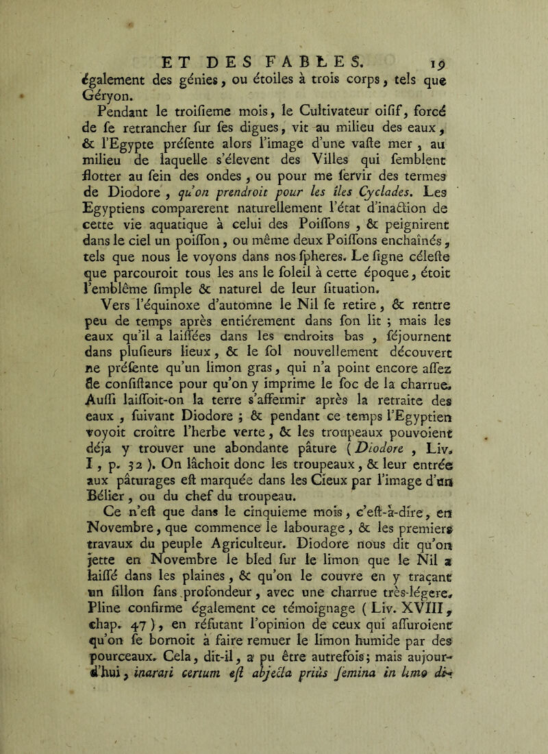 également des génies, ou étoiles à trois corps, tels que Géryon. Pendant le troifieme mois, le Cultivateur oifif, forcé de fe retrancher fur fes digues, vit au milieu des eaux, ôt l’Egypte préfente alors l’image d’une vafte mer , au milieu de laquelle s’élèvent des Villes qui femblent flotter au fein des ondes, ou pour me fervir des termes de Diodore , quon pr&ndroit pour Us lies Cyclades. Les Egyptiens comparèrent naturellement l’état d’inaûion de cette vie aquatique à celui des Poilfons , ôt peignirent dans le ciel un poilfon , ou même deux Poilfons enchaînés , tels que nous le voyons dans nos fpheres. Le ligne célefte que parcouroit tous les ans le foleil à cette époque, étoit l’emblème fimple ôt naturel de leur fituation. Vers l’équinoxe d’automne le Nil fe retire, ôt rentre peu de temps après entièrement dans fon lit ; mais les eaux qu’il a lailfées dans les endroits bas , féjournent dans plufieurs lieux, & le fol nouvellement découvert ne préfente qu’un limon gras, qui n’a point encore allez fle confiftance pour qu’on y imprime le foc de la charrue» Aulfi lailfoit-on la terre s’affermir après la retraite des eaux , fuivant Diodore ; ôt pendant ce temps l’Egyptien voyoit croître l’herbe verte, ôt les troupeaux pouvoient déjà y trouver une abondante pâture ( Diodore , Liv* I, p. 52 ). On lâchoit donc les troupeaux, ôt leur entrée aux pâturages eft marquée dans les Cieux par l’image dont Bélier , ou du chef du troupeau. Ce n’eft que dans le cinquième mois, e’eft-â-dire, ers Novembre, que commence le labourage , ôt les premiers travaux du peuple Agriculteur. Diodore nous dit qu’ors jette en Novembre le bled fur le limon que le Nil a îailfé dans les plaines, ôt qu’on le couvre en y traçant un fillon fans profondeur, avec une charrue très-légere» Pline confirme également ce témoignage ( Liv. XVIII, chap. 47 ), en réfutant l’opinion de ceux qui alfuroient qu’on fe bomoit à faire remuer le limon humide par des pourceaux» Cela, dit-il, a pu être autrefois; mais aujour- d’hui , inarari urturn eft objecta priùs Jemina in Um9 dM