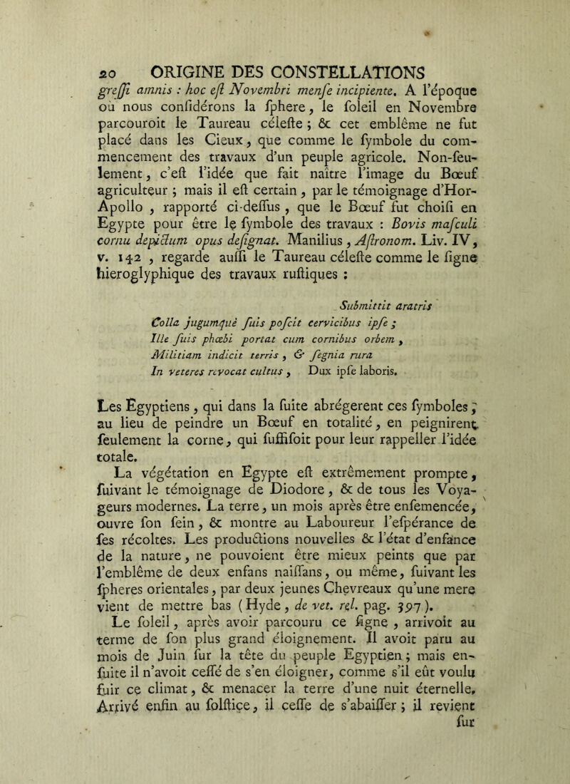 greffi amnïs : hoc e/l Novembri mcnfe ïncipiente. A l’époqfue ou nous conlîdérons la fphere, le foleil en Novembre parcouroit le Taureau célefte ; & cet emblème ne fut placé dans les Cieux, que comme le fymbole du com- mencement des travaux d’un peuple agricole. Non-feu- lement , c’eft l’idée que fait naître l’image du Bœuf agriculteur ; mais il eft certain , par le témoignage d’Hor- Apollo , rapporté ci-deffus, que le Bœuf fut choifi en Egypte pour être le fymbole des travaux : Boris mafculi cornu depichan opus dejignat. Manilius , A/lronom. Liv. IV, v. 142 , regarde audi le Taureau célefte comme le ligne hiéroglyphique des travaux ruftiques : Submittit ara.tris Colla jugumquè fuis pofcît cervicibus ipfe ; Ille fuis phccbi portât cum cornibus orbern , Militiam indicit terris , <5* fegnia rura In veteres rcvocat cultus , Dux ipfe laboris. Les Egyptiens, qui dans la fuite abrégèrent ces fymboles ; au lieu de peindre un Bœuf en totalité, en peignirent feulement la corne, qui fufhfoit pour leur rappeller l’idée totale. La végétation en Egypte eft extrêmement prompte, fuivant le témoignage de Diodore, & de tous les Voya- geurs modernes. La terre, un mois après être enfemencée, ouvre fon fein, & montre au Laboureur l’efpérance de fes récoltes. Les produirions nouvelles & l’état d’enfance de la nature, ne pouvoient être mieux peints que par l’emblème de deux enfans naiffans, ou même, fuivant les fpheres orientales, par deux jeunes Chevreaux qu’une mere vient de mettre bas ( Hyde, de vet. re,l. pag. 55)7 ). Le foleil, après avoir parcouru ce ligne , arrivoit au terme de fon plus grand éloignement. Il avoit paru au mois de Juin fur la tête du peuple Egyptien ; mais en- fuite il n’avoit celfé de s’en éloigner, comme s’il eût voulu fuir ce climat, & menacer la terre d’une nuit éternelle. Arrivé enfin au folftiçe, il celfe de s’abaiffer ; il revient fur