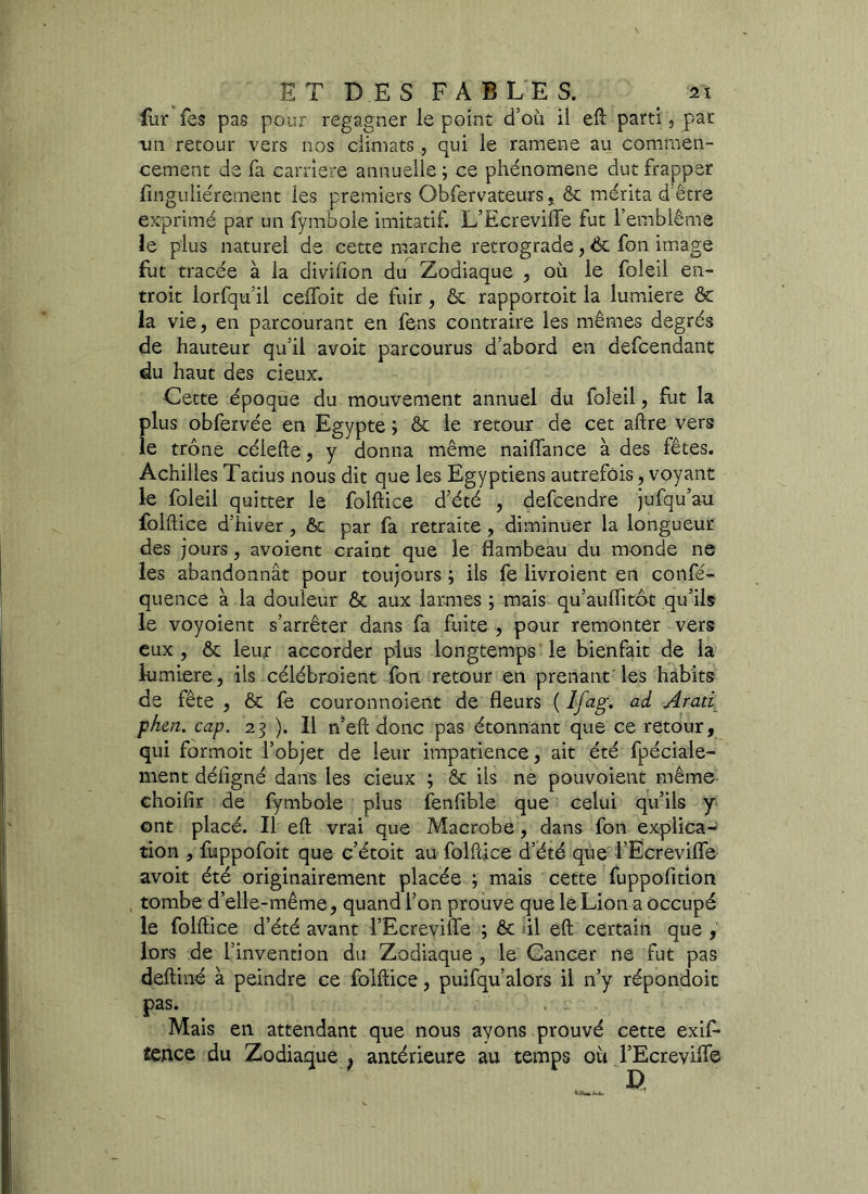 fur fes pas pour regagner le point d’où il eft parti, par un retour vers nos climats, qui le ramene au commen- cement de fa carrière annuelle ; ce phénomène dut frapper finguliérement les premiers Qbfervateurs, & mérita d'être exprimé par un fymbole imitatif. L’Ecreviiïe fut l’emblème le plus naturel de cette marche rétrogradé, 6c fon image fut tracée à la divifion du Zodiaque , où le foleil en- troit lorfqu il ceffoit de fuir, êc rapportoit la lumière & la vie, en parcourant en fens contraire les mêmes degrés de hauteur qu’il avoit parcourus d’abord en defcendant du haut des cieux. Cette époque du mouvement annuel du foleil, fut la plus obfervée en Egypte ; & le retour de cet aftre vers le trône célefte, y donna même naiflance à des fêtes. Achilles Tatius nous dit que les Egyptiens autrefois, voyant le foleil quitter le folftice d’été , defcendre jufqu’au folftice d’hiver , & par fa retraite, diminuer la longueur des jours, avoient craint que le flambeau du monde ne les abandonnât pour toujours ; ils fe livroient en confé- quence à la douleur & aux larmes ; mais qu’auflitôt qu’ils le voyoient s’arrêter dans fa fuite , pour remonter vers eux , ôt leur accorder plus longtemps le bienfait de la lumière, ils célébroient fon retour en prenant les habits de fête , & le couronnoient de fleurs ( Ifag. ad Arati phcn. cap. 23 ). 11 n’eft donc pas étonnant que ce retour, qui formoit l’objet de leur impatience, ait été fpéciale- ment défigné dans les cieux ; & iis ne pouvoient même choifir de fymbole plus fenfible que celui qu’ils y ont placé. Il eft vrai que Macrobe, dans fon explica- tion , fuppofoit que c’étoit au folftice d’été que l’Ecrevifle avoir été originairement placée ; mais cette fuppofition tombe d’elle-même, quand l’on prouve que le Lion a occupé le folftice d’été avant l’Ecreviffe ; & il eft certain que , lors de l’invention du Zodiaque , le Cancer ne fut pas deftiné à peindre ce folftice, puifqu’alors il n’y répondoit pas. Mais en attendant que nous ayons prouvé cette exif- tence du Zodiaque ? antérieure au temps où l’Ecrevilfë