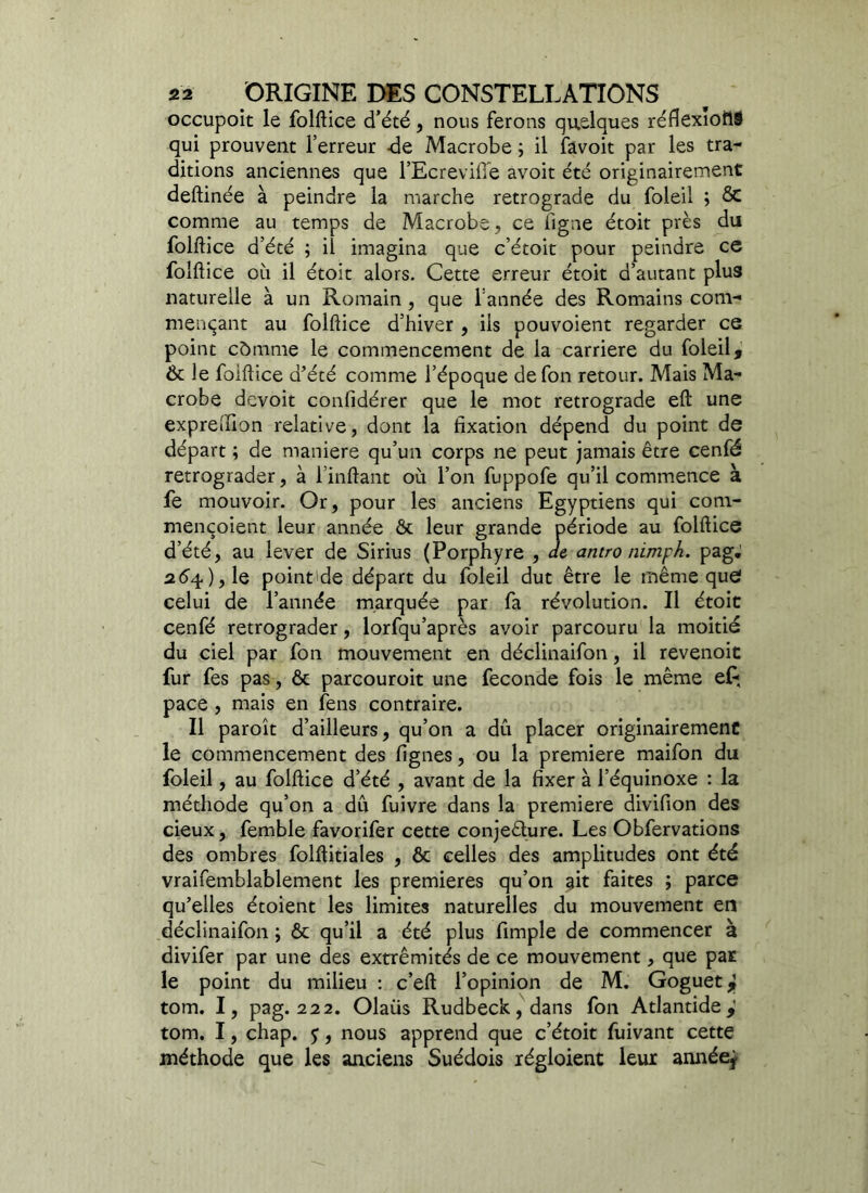 occupoit le folftice d’été, nous ferons quelques réflexioflS qui prouvent l’erreur -de Macrobe ; il favoit par les tra- ditions anciennes que l’EcreviiTe avoit été originairement deftinée à peindre la marche rétrogradé du foleil ; ôc comme au temps de Macrobe, ce ligne étoit près du folftice d’été ; il imagina que c’étoit pour peindre ce folftice où il étoit alors. Cette erreur étoit d’autant plus naturelle à un Romain , que l’année des Romains com- mençant au folftice d’hiver , ils pouvoient regarder ce point cômme le commencement de la carrière du foleil, Ôc le folftice d’été comme l’époque defon retour. Mais Ma- crobe devoit confidérer que le mot rétrogradé eft une exprelHon relative, dont la fixation dépend du point de départ ; de maniéré qu’un corps ne peut jamais être cenfé rétrograder, à l’inftant où l’on fuppofe qu’il commence à fe mouvoir. Or, pour les anciens Egyptiens qui com- mençoient leur année ôc leur grande période au folftice d’été, au lever de Sirius (Porphyre , de antro nimph. pag; 264), le point'de départ du foleil dut être le même que celui de l’année marquée par fa révolution. Il étoit cenfé rétrograder, lorfqu’après avoir parcouru la moitié du ciel par fon mouvement en déclinaifon, il revenoit fur fes pas, ôc parcouroit une fécondé fois le même ef; pace , mais en fens contraire. Il paroît d’ailleurs, qu’on a dû placer originairement le commencement des lignes, ou la première maifon du foleil, au folftice d’été , avant de la fixer à l’équinoxe : la méthode qu’on a dû fuivre dans la première divifion des cieux, femble favorifer cette conjecture. Les Obfervations des ombres folftitiales , ôc celles des amplitudes ont été vraifemblablement les premières qu’on ait faites ; parce qu’elles étoient les limites naturelles du mouvement en déclinaifon ; ôc qu’il a été plus fimple de commencer à divifer par une des extrémités de ce mouvement, que par le point du milieu : c’eft l’opinion de M. Goguet } tom. I, pag. 222. Olaüs Rudbeck, dans fon Atlantide,' tom. I, chap. y, nous apprend que c’étoit fuivant cette méthode que les anciens Suédois régloient leur année*