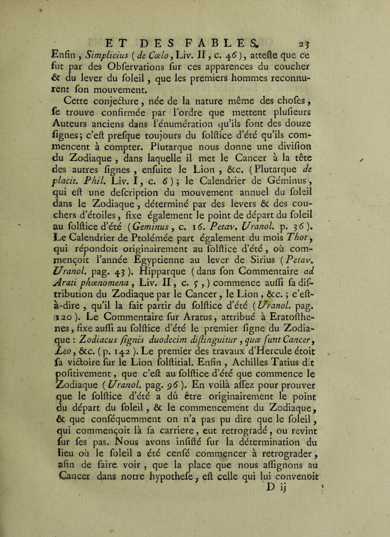 Enfin , Simplicius { de Cœlo, Liv. II, c. 4.6 ), attefte que ce fut par des Obfervations fur ces apparences du coucher 6c du lever du foleil, que les premiers hommes reconnu- rent fon mouvement. Cette conjecture, née de la nature même des chofes, fe trouve confirmée par l’ordre que mettent plufieurs Auteurs anciens dans l’énumération qu’ils font des douze fignes; c’eft prefque toujours du folftice d’été qu’ils com- mencent à compter. Plutarque nous donne une divifion du Zodiaque , dans laquelle il met le Cancer à la tête des autres lignes , enfuite le Lion , &c. (Plutarque de placit. PAU. Liv. I, c. 6 ) ; le Calendrier de Géminus, qui eft une defcription du mouvement annuel du foleil dans le Zodiaque, déterminé par des levers êt des cou- chers d’étoiles, fixe également le point de départ du foleil au folftice d’été {Geminus y c. 16. Petav. l/ranol. p. 36). Le Calendrier de Ptolémée part également du mois TAot, qui répondoit originairement au folftice d’été , où com- mençoit l’année Egyptienne au lever de Sirius {Petav. l/ranol. pag. 43). Hipparque (dans fon Commentaire ad Arati pkoenomena , Liv. II, c. y , ) commence aulfi fa dis- tribution du Zodiaque par le Cancer, le Lion, ôcc. ; c’eft- à-dire , qu’il la fait partir du folftice d’été {l/ranol. pag. I120). Le Commentaire fur Aratus, attribué à Eratofthe- nes, fixe aufli au folftice d’été le premier figne du Zodia- que : Zodiacus fîgnis duodecim diflinguitur , quce funt Cancer , Léo y &c. ( p. 142 }. Le premier des travaux d’Hercule étoit fa victoire fur le Lion folftitial. Enfin , Achilles Tatius dit pofitivement, que c’eft au folftice d’été que commence le Zodiaque {l/ranol. pag. pé). En voilà allez pour prouver que le folftice d’été a dû être originairement le point du départ du foleil, ôc le commencement du Zodiaque, & que conféquemment on n’a pas pu dire que le foleil, qui commençoit là fa carrière, eut rétrogradé, ou revint fur fes pas. Nous avons infifté fur la détermination du lieu où le foleil a été cenfé commencer à rétrograder, afin de faire voir , que la place que nous alfignons au Cancer dans notre hypothefe ; eft celle qui lui convenoit