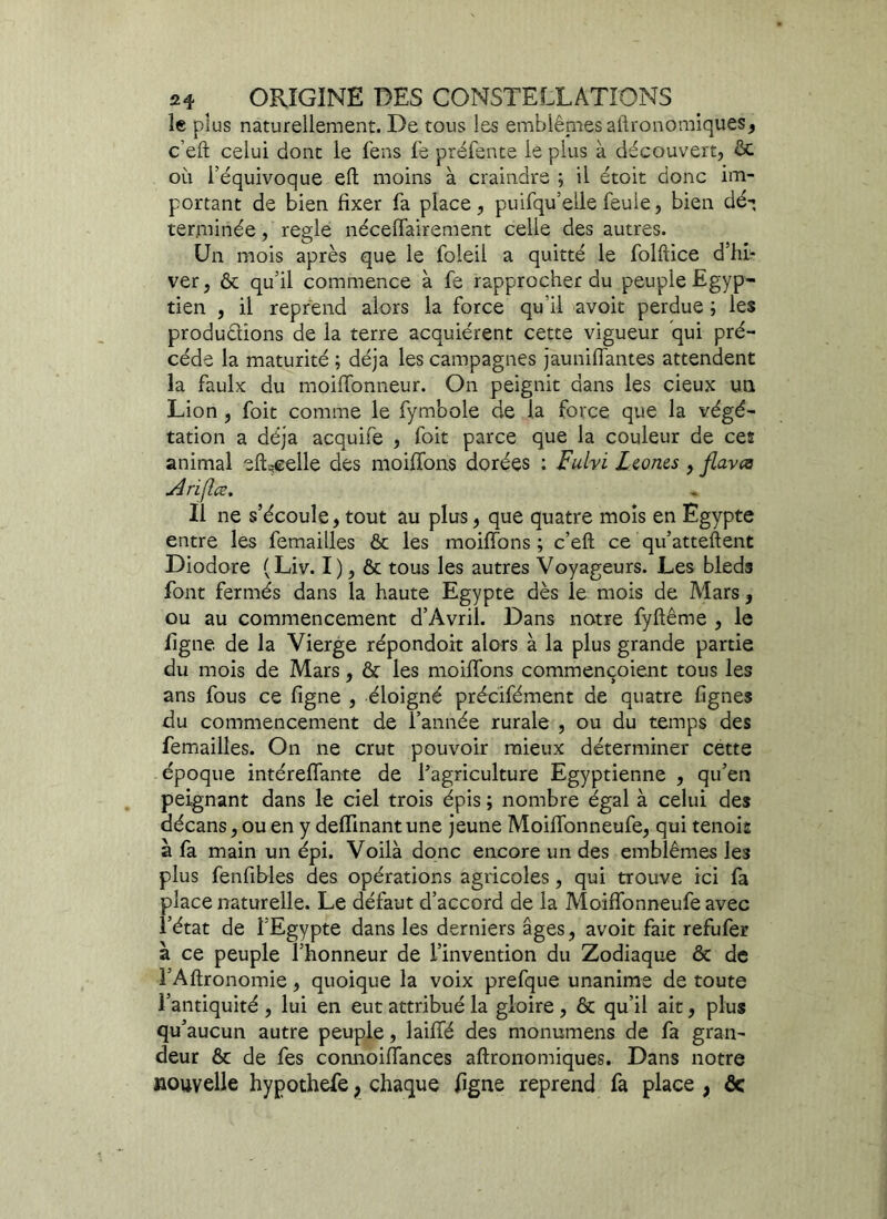 le plus naturellement. De tous les emblèmes affronomiques, c’efi celui dont le fens fe préfente le plus à découvert, ôc où féquivoque eft moins à craindre ; il étoit donc im- portant de bien fixer fa place, puifqu’elle feuie, bien dé-, terminée, réglé nécelfairement celle des autres. Un mois après que le foleii a quitté le folftice d’hi- ver, ôt qu’il commence à fe rapprocher du peuple Egyp- tien , il reprend alors la force qu’il avoit perdue ; les produdions de la terre acquiérent cette vigueur qui pré- cédé la maturité ; déjà les campagnes jauniffantes attendent la faulx du moiffonneur. On peignit dans les cieux un Lion , foit comme le fymbole de la force que la végé- tation a déjà acquife , foit parce que la couleur de ces animal eft^elle des moiffons dorées ; Fulvi Lconcs , flavœ Arifce. , Il ne s’écoule, tout au plus, que quatre mois en Egypte entre les femailles ôc les moiffons ; c’eft ce qu’attellent Diodore (Liv. I ), ôc tous les autres Voyageurs. Les bleds font fermés dans la haute Egypte dès le mois de Mars, ou au commencement d’Avril. Dans notre fyftême , le ügne de la Vierge répondoit alors à la plus grande partie du mois de Mars, ôc les moiffons commençoient tous les ans fous ce figne , éloigné précifément de quatre lignes du commencement de l’année rurale , ou du temps des femailles. On ne crut pouvoir mieux déterminer cette époque intéreffante de ^agriculture Egyptienne , qu’en peignant dans le ciel trois épis ; nombre égal à celui des décans, ou en y deffmant une jeune Moiffonneufe, qui tenois à fa main un épi. Voilà donc encore un des emblèmes les plus fenfibles des opérations agricoles , qui trouve ici fa place naturelle. Le défaut d’accord de la Moiffonneufe avec l’état de l’Egypte dans les derniers âges, avoit fait refufer à ce peuple l’honneur de l’invention du Zodiaque ôc de l’Aftronomie, quoique la voix prefque unanime de toute l’antiquité , lui en eut attribué la gloire , ôc qu’il ait, plus qu’aucun autre peuple, laiffé des monumens de fa gran- deur ôc de fes connoiffances aftronomiques. Dans notre nouvelle hypothefe > chaque figne reprend fa place , ôc