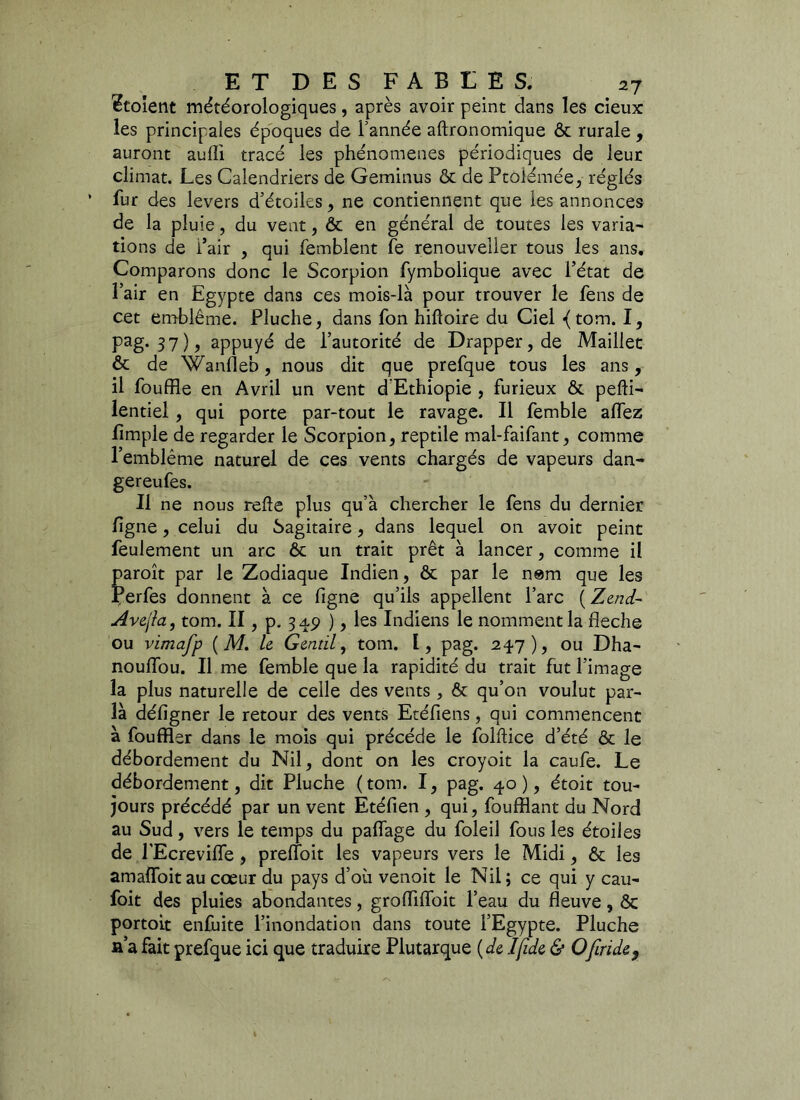 tutoient météorologiques, après avoir peint dans les deux les principales époques de Tannée aftronomique ôt rurale , auront aulîi tracé les phénomènes périodiques de leur climat. Les Calendriers de Geminus ôt de Ptôlémée, réglés fur des levers d’étoiles, ne contiennent que les annonces de la pluie, du vent, ôt en général de toutes les varia- tions de i’air , qui femblent fe renouveîler tous les ans. Comparons donc le Scorpion fymbolique avec l’état de l’air en Egypte dans ces mois-là pour trouver le fens de cet emblème. Pluche, dans fon hiftoire du Ciel {tom. I, Pag-37)> appuyé de l’autorité de Drapper,de Maillet & de Wanfleb, nous dit que prefque tous les ans, il bouffie en Avril un vent d'Ethiopie , furieux ôt pefti- lentiel , qui porte par-tout le ravage. Il femble allez lirnple de regarder le Scorpion, reptile mal-faifant, comme l’emblème naturel de ces vents chargés de vapeurs dan- gereufes. Il ne nous relie plus qu’à chercher le fens du dernier ligne, celui du Sagitaire, dans lequel on avoit peint feulement un arc ôt un trait prêt à lancer, comme il paroît par le Zodiaque Indien, ôt par le nem que les Perfes donnent à ce figne qu’ils appellent l’arc ( Zend- Avejla, tom. II, p. 34,5) ), les Indiens le nomment la fléché ou vimafp ( M. le Gentil, tom. I, pag. 247), ou Dha- noulfou. Il me femble que la rapidité du trait fut l’image la plus naturelle de celle des vents, ôt qu’on voulut par- là défigner le retour des vents Etéfiens, qui commencent à fouffler dans le mois qui précédé le folftice d’été ôt le débordement du Nil, dont on les croyoit la caufe. Le débordement, dit Pluche ( tom. I, pag. 40 ), étoit tou- jours précédé par un vent Etéfien , qui, fouillant du Nord au Sud, vers le temps du paflage du foleil fous les étoiles de TEcrevifle , preffoit les vapeurs vers le Midi, ôt les amaiïbit au cœur du pays d’où venoit le Nil ; ce qui y eau- foit des pluies abondantes, groffiffoit l’eau du fleuve, ôc portoit enfuite l’inondation dans toute l’Egypte. Pluche fi’a fait prefque ici que traduire Plutarque (de Ifide & Ofiride}