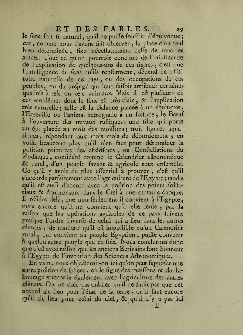 le fens foie fi naturel, qu’il ne puiffe fouffrir d’équivoque; car, comme nous l’avons fait obferver , la place d’un feu! bien déterminée , fixe nécessairement celle de tous les autres. Tout ce qu’on pourroit conclure de l’infuffifance de f explication de quelques-uns de ces Signes, c effi que l’intelligence du fens qu’ils renferment, dépend de l’hif- toire naturelle de ce pays, ou des occupations de ces peuples, ou du préjugé qui leur faifoit attribuer certaines •qualités à tels ou tels animaux. Mais il eft plufieurs de ces emblèmes dont le fens eft très-clair , ôc i application très-naturelle ; telle eft la Balance placée à un équinoxe, l’Ecreviffe ou l’animal rétrogradé à un folftice ; le Bœuf à l’ouverture des travaux ruftiques; une fille qui porte un épi placée au mois des moiffons ; trois figures aqua- tiques , répondant aux trois mois du débordement ; en voilà beaucoup plus qu’il n’en faut pour déterminer la pofttion primitive des aftérifmes , ou Conftellations du Zodiaque, confidéré comme le Calendrier aftronomique & rural, d’un peuple favant ôc agricole tout enfemble. Ce qu’il y avoit de plus effentiel à prouver , c’eft qu’il s’accorde parfaitement avec l’agriculture de l’Egypte ; tandis qu’il eft aufti d’accord avec la pofttion des points folfti- tiaux ôc équinoxiaux dans le Ciel à une certaine époque. Il réfulte delà, que non-feuîement il convient à l’Egypte ; mais encore qu’il ne convient qu’à elle feule , par la raifon que les opérations agricoles de ce pays fuivent prefque l’ordre inverfe de celui qui a lieu dans les autres climats ; de maniéré qu’il eft impofftble qu’un Calendrier rural, qui convient au peuple Egyptien, puiffe convenir à quelqu’autre peuple que ce foit. Nous conclurons donc que c’eft avec raifon que les anciens Ecrivains font honneur à l’Egypte de l’invention des Sciences Aftronomiques. En vain, nous obje£leroit-on ici qu’on peut fuppofer une autre pofttion de fphere , où le ligne des moiffons ôc du la- bourage s’accorde également avec l’agriculture des autres climats. On ne doit pas oublier qu’il ne fufftt pas que cet accord ait lieu pour l’état de la terre ; qu’il faut encore qu’il ait lieu pour celui du ciel, ôc qu’il n’y a pas ici