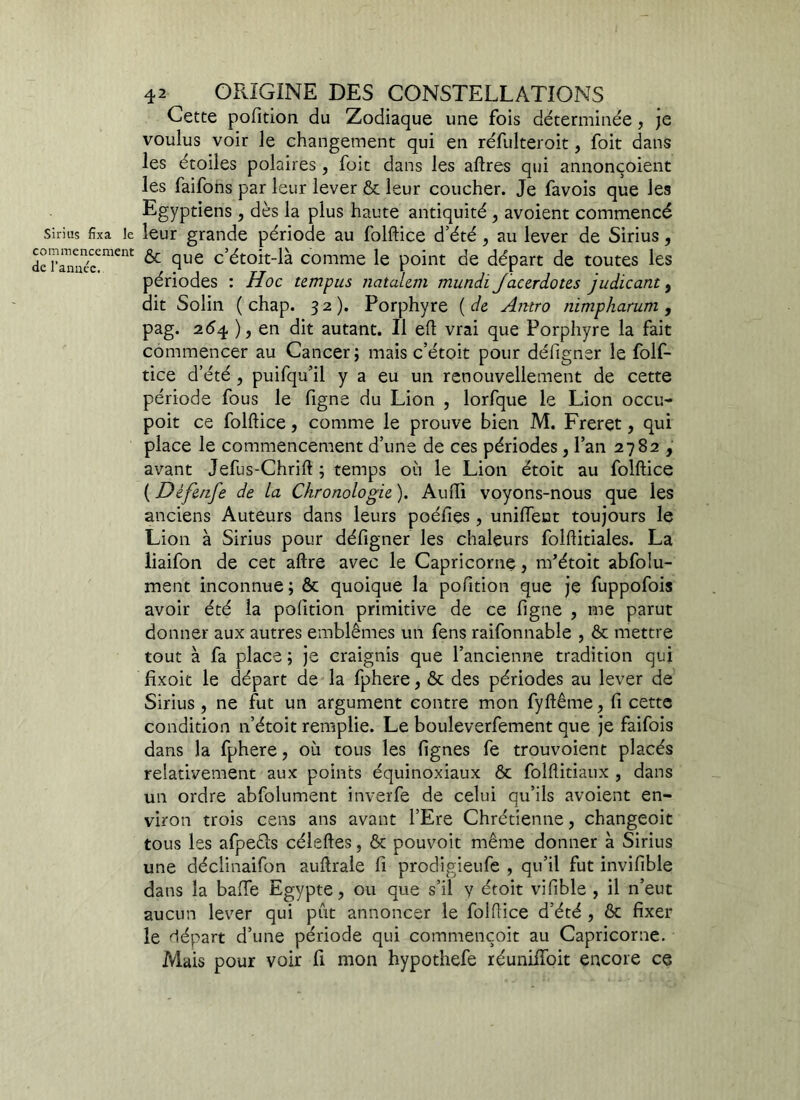 Cette pofition du Zodiaque une fois déterminée, je voulus voir le changement qui en réfulteroit, foit dans les étoiles polaires , foit dans les aflres qui annonçoient les faifons par leur lever Ôc leur coucher. Je favois que les Egyptiens, dès la plus haute antiquité , avoient commencé sinus fixa le leur grande période au folflice d’été , au lever de Sirius, derânaécCment ^ fiue c’étoit-là comme le point de départ de toutes les périodes : Hoc tempus natalem mundi Jacerdotes judicant, dit Solin ( chap. 32). Porphyre ( de Antro Jiimpharum , pag. 254 ), en dit autant. Il eft vrai que Porphyre la fait commencer au Cancer; mais c’étoit pour défigner le folf- tice d’été , puifqu’il y a eu un renouvellement de cette période fous le figne du Lion , lorfque le Lion occu- poit ce folflice, comme le prouve bien M. Freret, qui place le commencement d’une de ces périodes, l’an 2782 , avant Jefus-Chrift ; temps où le Lion étoit au folflice ( Défenfe de La Chronologie ). Audi voyons-nous que les anciens Auteurs dans leurs poéfies , unifient toujours le Lion à Sirius pour défigner les chaleurs folflitiales. La liaifon de cet aftre avec le Capricorne, nfétoit abfolu- ment inconnue ; ôc quoique la pofition que je fuppofois avoir été la pofition primitive de ce figne , me parut donner aux autres emblèmes un fens raifonnable , ôc mettre tout à fa place ; je craignis que l’ancienne tradition qui fixoit le départ de la fphere, &c des périodes au lever de Sirius , ne fut un argument contre mon fyftême, fi cette condition n’étoit remplie. Le bouleverfement que je faifois dans la fphere, où tous les lignes fe trouvoient placés relativement aux points équinoxiaux ôc folftitiaux , dans un ordre abfolument inverfe de celui qu’ils avoient en- viron trois cens ans avant l’Ere Chrétienne, changeoit tous les afpeéls céleftes, ôc pouvoit même donner à Sirius une déclinaifon auflrale fi prodigieufe , qu’il fut invifible dans la baffe Egypte, ou que s’il y étoit vifible , il n’eut aucun lever qui pût annoncer le folflice d’été , ôc fixer le départ d’une période qui commençoit au Capricorne. Mais pour voir fi mon hypothefe réunilfoit encore ce