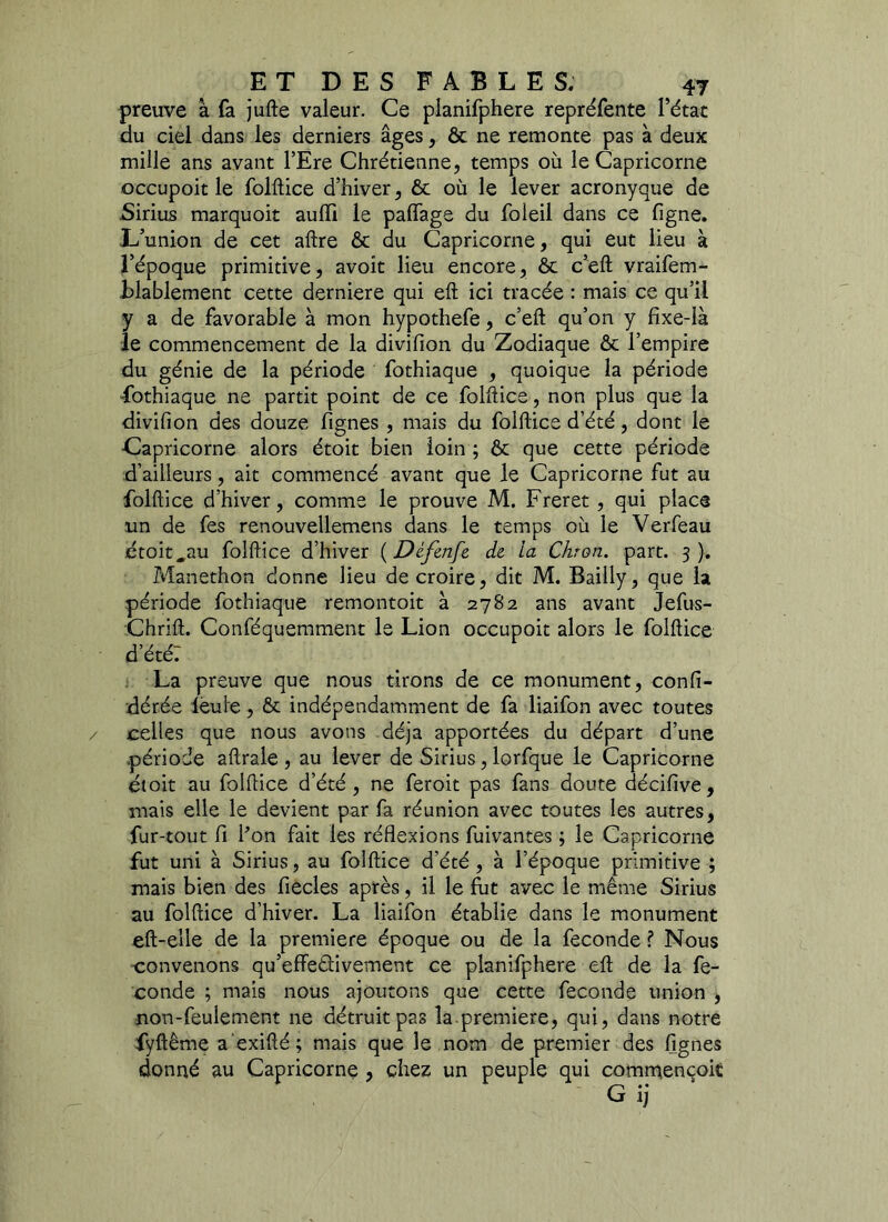 preuve à fa jufte valeur. Ce planifphere repréfente l’état du ciel dans les derniers âges, & ne remonte pas à deux mille ans avant l’Ere Chrétienne, temps où le Capricorne occupoit le folftice d’hiver, ôt où le lever acronyque de Sirius marquoit aulïi le palfage du foleil dans ce ligne. L’union de cet aftre ôt du Capricorne, qui eut lieu à l’époque primitive, avoit lieu encore, ôt c’eft vraifem- blablement cette derniere qui eft ici tracée : mais ce qu’il y a de favorable à mon hypothefe, c’eft qu’on y fixe-là le commencement de la divifion du Zodiaque ôt l’empire du génie de la période fothiaque , quoique la période fothiaque ne partit point de ce folftice, non plus que la divifion des douze fignes , mais du folftice d’été, dont le Capricorne alors étoit bien loin ; ôt que cette période d’ailleurs, ait commencé avant que le Capricorne fut au folftice d’hiver, comme le prouve M. Freret, qui place un de fes renouvellemens dans le temps où le Verfeau étoit,au folftice d’hiver (Défenfe de la Chron. part. 3). Manethon donne lieu de croire, dit M. Bailly, que la période fothiaque remontoit à 2782 ans avant Jefus- Chrift. Conféquemment le Lion occupoit alors le folftice d’été: La preuve que nous tirons de ce monument, confi- dérée leu le, ôt indépendamment de fa liaifon avec toutes celles que nous avons déjà apportées du départ d’une période aftrale, au lever de Sirius, lorfque le Capricorne étoit au folftice d’été, ne feroit pas fans doute décifive, mais elle le devient par fa réunion avec toutes les autres, fur-tout fi l’on fait les réflexions fuivantes ; le Capricorne fut uni à Sirius, au folftice d’été , à l’époque primitive ; mais bien des fiecles après, il le fut avec le même Sirius au folftice d’hiver. La liaifon établie dans le monument eft-elle de la première époque ou de la fécondé ? Nous convenons qu’effe&ivement ce planifphere eft de la fé- condé ; mais nous ajoutons que cette fécondé union , non-feulement ne détruit pas la première, qui, dans notre fyftême a exifté ; mais que le nom de premier des fignes donné au Capricorne , chez un peuple qui comrnençoiï