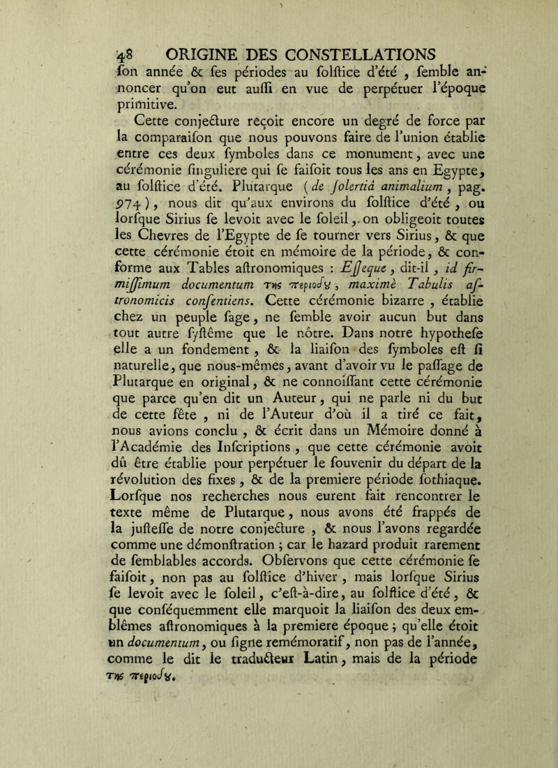 fon année & fes périodes au folftice d’été , femble an- noncer qu’on eut aufli en vue de perpétuer l’époque primitive. Cette conjecture reçoit encore un degré de force par la comparaifon que nous pouvons faire de l’union établie entre ces deux fymboles dans ce monument, avec une cérémonie fmguÜere qui fe faifoit tous les ans en Egypte, au folftice d'été. Plutarque {de Jolertiâ animalium , pag. P74 ), nous dit qu'aux environs du folftice d’été , ou lorfque Sirius fe levoit avec le foleil,.on obligeoit toutes les Chevres de l’Egypte de fe tourner vers Sirius, ôt que cette cérémonie étoit en mémoire de la période, & con- forme aux Tables aftronomiques : EJjeque, dit-il , id flr- mijjimum documentum r»s vrtfiocfy , maxime Tabulis af- tronomicis confentiens. Cette cérémonie bizarre , établie chez un peuple fage, ne femble avoir aucun but dans tout autre fyftême que le nôtre. Dans notre hypothefe elle a un fondement , ôt la liaifon des fymboles eft fi naturelle, que nous-mêmes, avant d’avoir vu le paffage de Plutarque en original, ôt ne connoilfant cette cérémonie que parce qu’en dit un Auteur, qui ne parle ni du but de cette fête , ni de l’Auteur d’où il a tiré ce fait, nous avions conclu , & écrit dans un Mémoire donné à l’Académie des Infcriptions , que cette cérémonie avoit dû être établie pour perpétuer le fouvenir du départ de la révolution des fixes, & de la première période fothiaque. Lorfque nos recherches nous eurent fait rencontrer le texte même de Plutarque, nous avons été frappés de la juftelfe de notre conjecture , & nous l’avons regardée comme une démonftration ; car le hazard produit rarement de femblables accords. Obfervons que cette cérémonie fe faifoit, non pas au folftice d’hiver , mais lorfque Sirius fe levoit avec le foleil, c’eft-à-dire, au folftice d’été, & que conféquemment elle marquoit la liaifon des deux em- blèmes aftronomiques à la première époque qu’elle étoit un documentum, ou figrte remémoratif, non pas de l’année, comme le dit le traduêleui Latin, mais de la période Tïtf -7rêf<o/v.