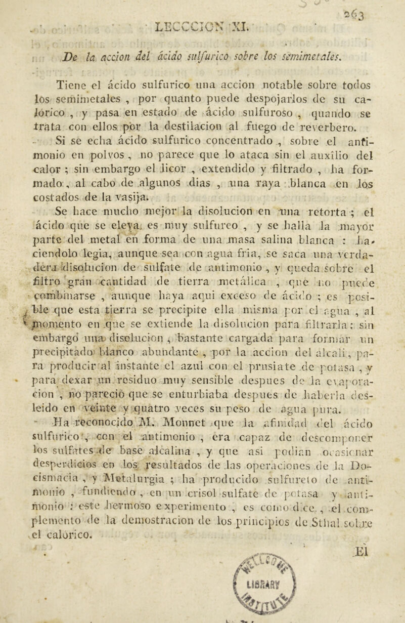 ■ LECCCION XI. SÍÍ3 De la acáon del ácido sulfúrico sobre los semlmetales. Tiene el ácido sulfúrico una acción notable sobre todos los seminietales , por quanto puede despojarlos de su ca- lórico , y pasa en estado de ácido sulfuroso , quando se trata con ellos por la destilación al fuego de reverbero. Si se echa .ácido sulfúrico concentrado , sobre el anfl- monio en polvos , no parece que lo ataca sin el auxilio del calor ; sin embargo el licor , ^extendido y filtrado , lia for- mado , al cabo de algunos dias , .una .raya \blanca .en .ios costados de la vasija. Se liace mucho mejor la disolución en ama retorta ; el ácido que se eleyai es muy sulfúreo , y se halla .la mayor parte del metal eñ forma de una masa salina blanca : ciendolo legia, aunque sea con agua fria, .se saca una verda- dera ¡disolución de' sulfate xle antimonio, y queda sobre el filtro gran cantidad .de .tierra .metálica , que no puede corfibinarse , aunque haya aquí exceso de ácido ; es pcsi- ^ ble que esta tierra se precipite ella misma por el agua , al '^■/nomento en iqiie se extiende la disolución para filtrarla: sin embargo ima> disolución , bastante cargada para forníar nn precipitado'' blanco abundante , por la acción del alcali, pa- ra producir al instante el azul con el prnsiate .de potasa , v para dexar un.residuo muy sensible después de la caaj’ora- cion , no pareció que se enturbiaba después de haberla d.cs- leido en veinte y;quatro vVeces su peso de agua pura. ■Ha reconocido’M. Monnet ^que la afinidad del ácido sulfúrico’, con el antimonio , era .capaz de descomponer los sulfates ale base alcalina , y que asi podían ocasionar desperdicios en los resultados de .las operaciones de la Do- cismacia , y Mietalurgia ; ha 'producido sulfúrelo de anti- monio , fundiendo, en un crisol sulfate de j'atasa y anti- monio : e-ste hermoso experimento , es como dn'e , el com- plemento de la demostración de los principios de.Sthal solmc el calórico.