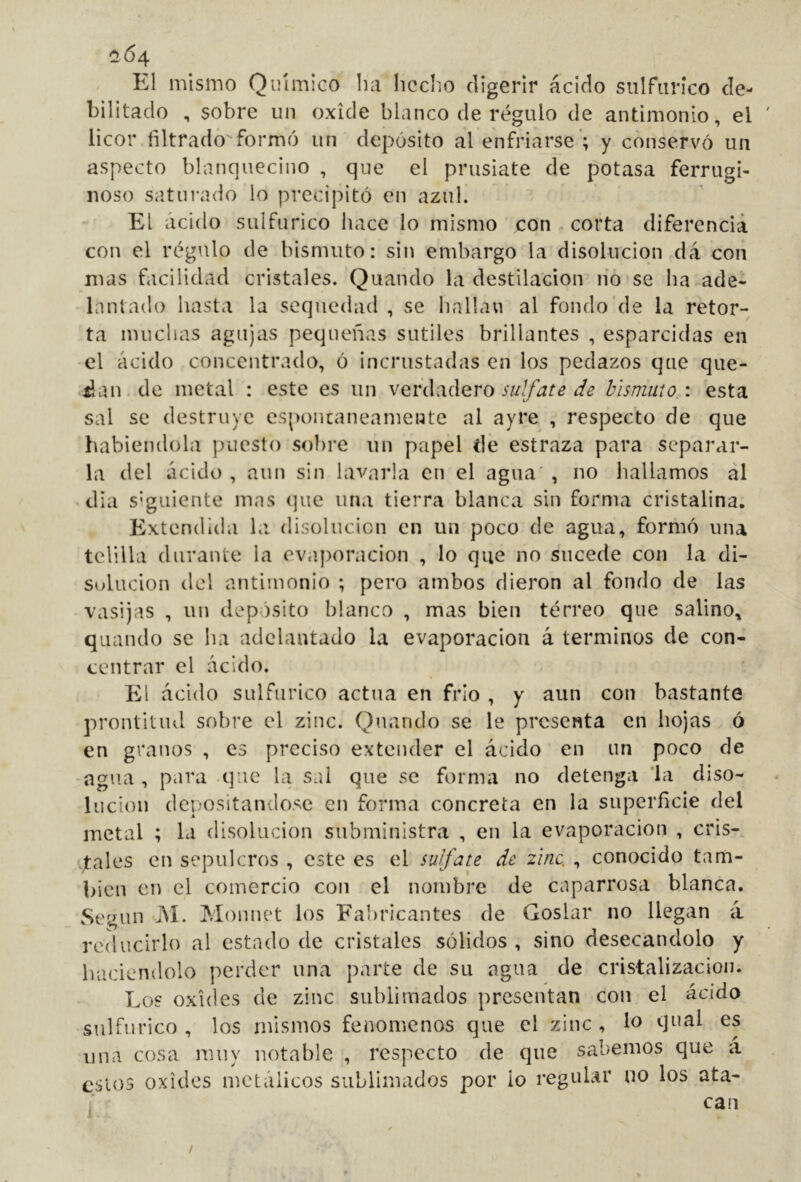 íí64 El mismo Químico ha hecho digerir ácido sulfúrico de- bilitado , sobre un oxide blanco de régulo de antimonio, el licor filtrado formó un depósito al enfriarse’; y conservó un aspecto blanquecino , que el prusiate de potasa ferrugi- noso saturado lo precipitó en azul. El ácido sulfúrico hace lo mismo con corta diferencia con el régulo de bismuto: sin embargo la disolución da con mas facilidad cristales. Quando la destilación lio se ha ade- lantado hasta la sequedad , se hallan al fondo'de la retor- ta muchas agujas pequeñas sutiles brillantes , esparcidas en el ácido concentrado, ó incrustadas en los pedazos que que- dan, de metal : este es un v^V(\:iáQro sulfate de bismuto,: esta sal se destruye es()oni:aneamente al ayre , respecto de que habiéndola puesto sobre un papel de estraza para separar- la del ácido , aun sin lavarla en el agua , no hallamos al dia s'guiente mas (]ue una tierra blanca sin forma cristalina. Extendida la disolución en un poco de agua, formó una telilla durante la evaj)oracion , lo que no sucede con la di- solución del antimonio ; pero ambos dieron al fondo de las vasijas , un depósito blanco , mas bien térreo que salino, quando se ha adelantado la evaporación á términos de con- centrar el ácido. El ácido sulfúrico actúa en frío , y aun con bastante prontitud sobre el zinc. Quando se le presenta en hojas ó en granos , es preciso extender el ácido en un poco de -agua , para que la sal que se forma no detenga ‘la diso- lución depositándose en forma concreta en la superficie del metal ; la disolución subministra , en la evaporación , cris- jtales en sepulcros , este es el sulfate de zinc. , conocido tam- bién en el comercio con el nombre de caparrosa blanca. Según i\í. Monnet los Fabricantes de Goslar no llegan á reducirlo al estado de cristales sólidos , sino desecándolo y haciéndolo perder una parte de su agua de cristalización. Los oxides de zinc sublimados presentan con el ácido sulfúrico , los mismos fenómenos que el zinc , lo ^joal es una cosa muy notable , respecto de que sabemos que a estos oxides metálicos sublimados por lo regular no los ata- can /