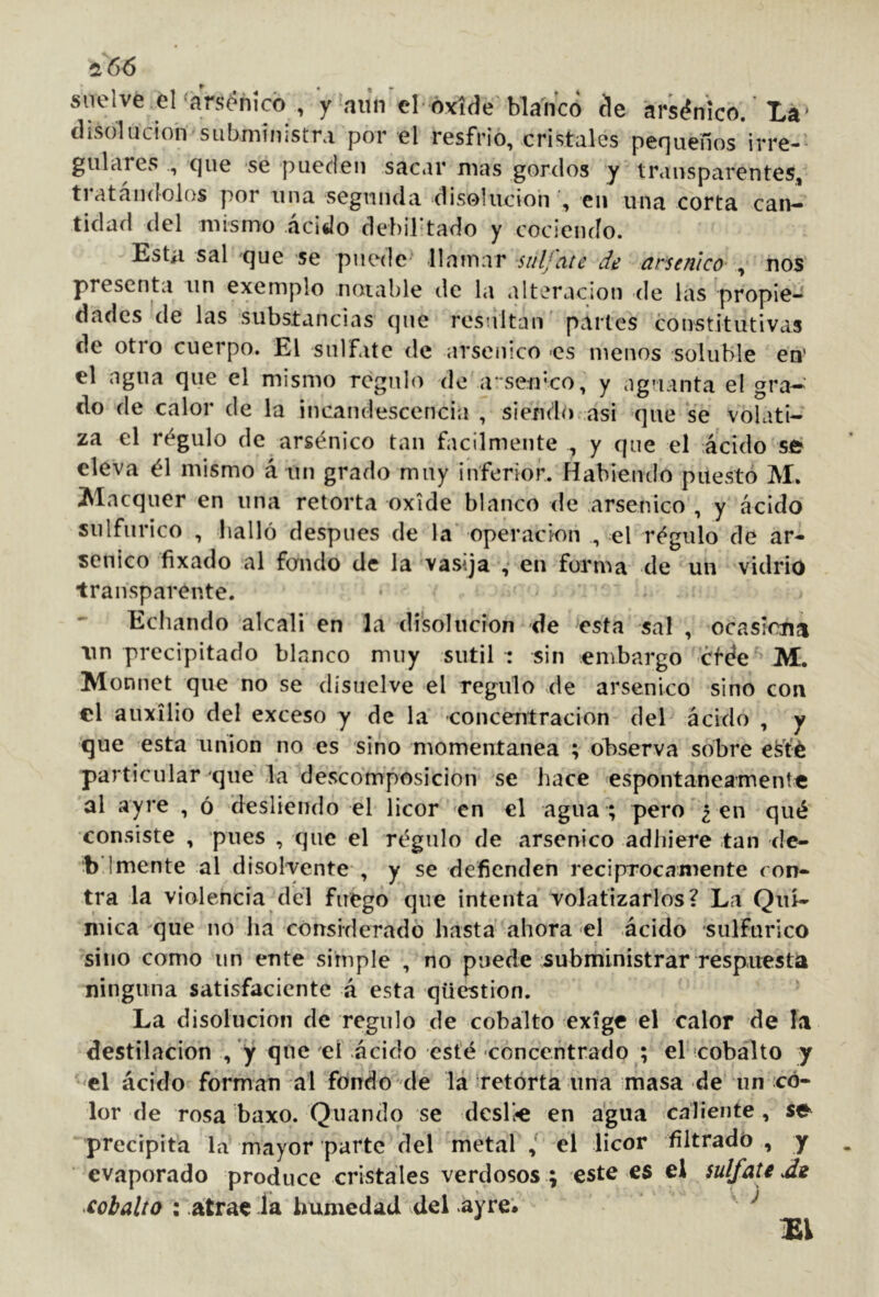 2t66 suelve el‘ars^hícó , y niín el óvíde blanco ele arsénico. La* disolución sLibministra por el resfrio, cristales pequeños irre-- guiares que se pueden sacar mas gordos y transparentes, tratándolos por una segunda clisolucioir, en una corta can- tidad del mismo ácido debirtado y cociendo. Esta sal que se puede llamar sulfate de arsénico , nos presenta un exemplo noiable de la alteración de las propie- dades de las substancias que resultan partes constitutivas de otro cuerpo. El sulfate de arsénico -es menos soluble en' el agua que el mismo regulo de a' seu'co, y aguanta el gra-^ do de calor de la incandescencia , siendo asi que se volati- za el régulo de arsénico tan fácilmente , y que el ácido se eleva él mismo á un grado muy inferior. Habiendo puesto M. Maequer en una retorta oxide blanco de arsénico , y ácido siilfiirico , bailó después de la* operación , el régulo de ar- sénico fixado al fondo de la vasija , en forma de un vidrio transparente. Echando alcali en la disolución de esta sal , ocasiona \in precipitado blanco muy sutil : sin embargo etefe M. Monnet que no se disuelve el regulo de arsénico sino con el auxilio del exceso y de la concentración del ácido , y que esta union no es sino momentánea ; observa sobre est'é particular que la dcvscomposicion se hace espontáneamente al ayre , ó desliendo el licor en el agua ; pero ¿ en qué consiste , pues , que el régulo de arsénico adhiere tan de- bí mente al disolvente*, y se defienden reciprocamente con- tra la violencia dél fuego qive intenta volatizarlos? La Quí- mica que no ha considerado hasta ahora el ácido sulfúrico sino como un ente simple , no puede subministrar respuesta ninguna satisfacicnte á esta qüestion. La disolución de regulo de cobalto exige el calor de la destilación , y que d ácido esté concentrado ; el icobálto y el ácido forman al fondo de lá retorta una masa de un co- lor de rosa baxo. Quando se dcsK« en agua caliente , se precipita la mayor parte del metal el licor filtrado, y evaporado produce cristales verdosos ; este es el sulfate Jí cobalto : atrae la humedad del ayre» ’ ^