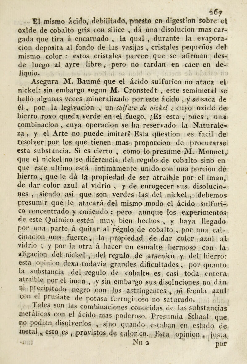 El mismo ácíclo, débilitado, puesto en digestión sobre el oxide de cob¿ilto gris con sílice , dá una disolución mas car- gada que tira á encarnado , la qual , durante la evapora- ción deposita al fondo de las vasijas , cristales pequeños del mismo color ; estos cristales parece que se afirman des- de luego al ayre libre ^ pero no tardan en caer en de- liquio.. Asegura M. Baumé que el ácido sulfúrico no ataca el nickel: sin embargo según M. Cronstedt , este semimetal se halló algunas veces mineralizado por este ácido , y se saca de él , por la legivacion , un sulfate de nickel , cuyo oxide de hierro roxo queda verde en el fuego. ¿Es esta , púes', una combinación cuya Operación se ha reservado la Naturale» za, y el Arte no puede imitar? Esta qüestion es fácil de resolver por los que tienen mas proporción de procurarse esta substancia. Si es cierto , .como lo-presume M. Monnet», que el nickel no ^se diferencia del regulo de cobalto sino eii que este ultimo está intimamente unido con una porción dé hierro , que le dá la propiedad de ser atraible por: el imán, de dar color azul al vidrio , y de enrogecer sus disolucio- nes , siendo-asi que son verdes las del nickel, debemos presumir que le atacará del mismo modo el acida sulfuri-. co concentrado y cociendo ; pero aunque los experimentos de este Químico estén muy bien hechos , y haya llegado por una parte á quitar al régulo de cobalto , por una cal- cinación mas fuerte, la propiedad de dar color azul al vidrio ; y por la otra á hacer un esmalte hermoso con la ahgacion del nickel del regulo de arsénico y del hierro: esta opinion dexa todavía grandes dificultades , por quanto la substancia del regulo de cobalto es casi toda entera ati.iibie por el imán , y sin embargo sus disoluciones no dán ni piecipitado negro con los astringentes ^ ni fécula azul con el prlisíate de potasa ferrugii oso no saturado. lales son las combinaciones conocidas de las substancias metálicas con el ácido mas poderf)So. Presiiniia Sthaal que no podían disolverlos , sino quando estaban en estado de metal, esto es , provistos de calor.cq. E^ta opinion , justa Nil ^ por