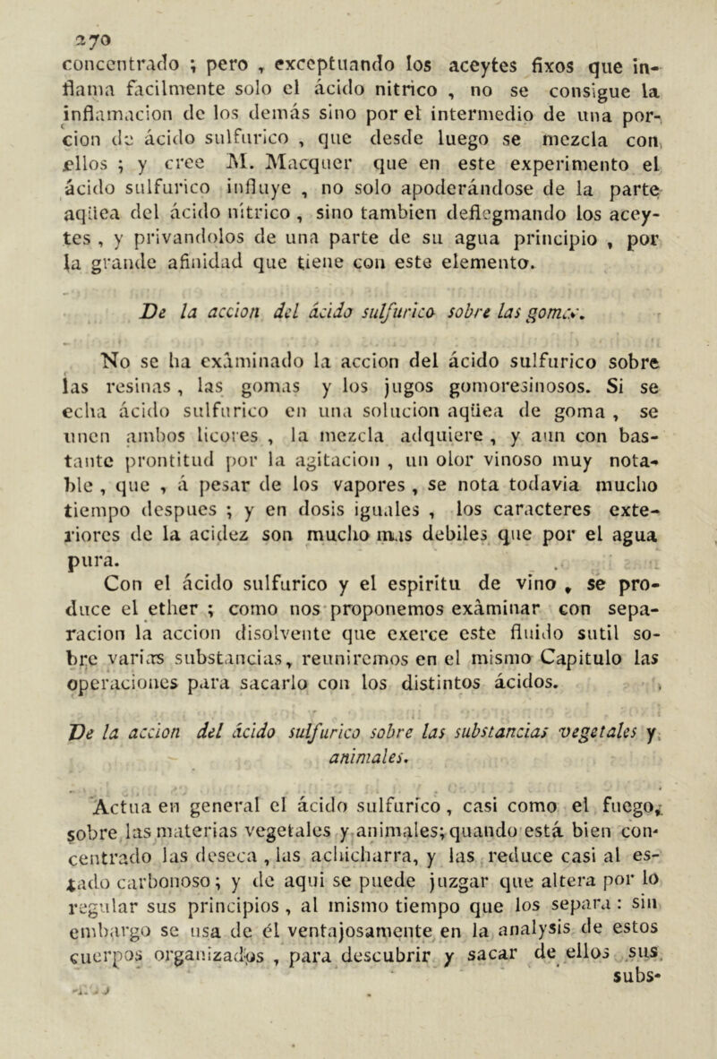 ctyo concentrado ; pero ^ exceptuando los aceytes fíxos que in- flama ñicilmente solo el ácido nítrico , no se consigue la inflamación de los demás sino por el intermedio de una por- ción de ácido sulfúrico , que desde luego se mezcla con, jellos ; y cree ]\I. Macquer que en este experimento el ácido sulfúrico influye , no solo apoderándose de la parte; aqüea del ácido nítrico , sino también deflegmando los acey- tes , y privándolos de una parte de su agua principio , por la grande afinidad que tiene con este elementa. De la acción del acida sulfúrica sobre las gomr%\ No se ha examinado la acción del ácido sulfúrico sobre f las resinas, las gomas y los jugos gomoresinosos. Si se echa ácido sulfúrico en una solución aqüea de goma , se unen ambos licores , la mezcla adquiere , y aun con bas- tante prontitud por la agitación , un olor vinoso muy nota-* ble , que , á pesar de los vapores , se nota todavía mucho tiempo después ; y en dosis iguales , los caracteres exte- riores de la acidez son mucho mas débiles que por el agua pura. Con el ácido sulfúrico y el espíritu de vino » se pro- duce el ether ; como nos-proponemos examinar con sepa- ración la acción disolvente que exerce este fluiflo sutil so- bre varías substancias^ reuniremos en el mismo Capitulo las operacioives para sacarlo con los distintos ácidos. , De la acción del ácido sulfúrico sobre las substancias vegetales y, animales, 4 Actúa en general el ácido sulfúrico, casi como el fuego¿ sobre las materias vegetales y,animales; quando'está bien con- centrado las deseca , las aclúcharra, y las reduce casi al es- tado carbonoso; y de aqui se puede juzgar que altera por lo regular sus principios , al mismo tiempo que los separa : sin embargo se usa de él ventajosamente en la analysis de estos cuerpos organizadas , para descubrir y sacar de ellos sus. subs-