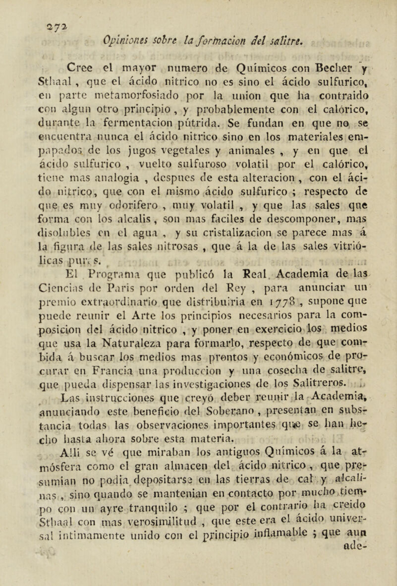 27^ Opiniones sobre ¡a fortnaáon 3el salitre. Cree el mayor numero de Químicos con Becher y Sthaal , que el ácido nítrico no es sino el ácido sulfúrico, en parte metamorfosiado por la union que ha contraido con algún otro principio , y probablemente con el calórico, durante la fermentación pútrida. Se fundan en que no se encuentra nunca el ácido nitrico sino en los materiales em- papados de los jugos vegetales y animales , y en que el ácido sulfúrico , vuelto sulfuroso volátil por el calórico, tiene mas analogía , después de esta alteración , con el áci- do nitrico, que con el mismo ácido sulfúrico ; respecto de que es muy odorífero , muy volátil , y que las sales que forma con los álcalis , son mas fáciles de descomponer, mas disolubles en el agua , y su cristalización se parece mas á la figura de las sales nitrosas , que á la de las sales vitrió- licas piu\ s. El Programa que publicó la Peal. Academia de las Ciencias de Paris por orden del Rey , para anunciar un premio extraordinario que distribuiría en 1778 , supone que puede reunir el Arte los principios necesarios para la com- posición del ácido nitrico , y poner en exercicio los, medios que usa la Naturaleza para formarlo, respecto de que com- bida á buscar los medios mas prontos y económicos de pro- curar en Francia una producción y una cosecha de salitre, que pueda dispensar las investigaciones de los Salitreros. Las instrucciones que creyó deber reunir la - Academia, anunciando este beneficio del Soberano , presentan en subs- tancia todas las observaciones importantes quije se han he- cho hasta ahora sobre esta materia. A!li se vé que miraban los antiguos Químicos á la at- mósfera como el gran almacén del ácido nitrico , que pre- sumían no podia, depositarse en las tierras de cal y alcali- nas , sino quando se mantenían en contacto por mucho tiem- po con un ayre tranquilo ; que por el contrario lia creído Sthaal con mas verosimilitud , que este era el ácido univer- sal intimamente unido con el principio inflamable ; que aun ade-